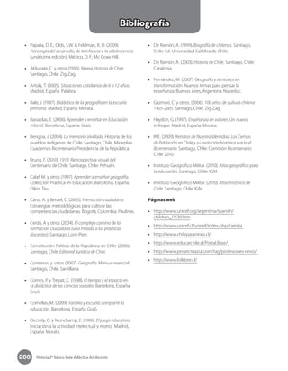 208 Historia 2º básico Guía didáctica del docente
Bibliografía
•• Papalia, D. E.; Olds, S.W. & Feldman, R. D. (2009).
Psicología del desarrollo, de la infancia a la adolescencia.
(undécima edición). México, D. F.: Mc Graw Hill.
•• Aldunate, C. y otros (1996). Nueva Historia de Chile.
Santiago, Chile: Zig-Zag.
•• Artola, T. (2005). Situaciones cotidianas de 6 a 12 años.
Madrid, España: Palabra.
•• Bale, J. (1987). Didáctica de la geografía en la escuela
primaria. Madrid, España: Morata.
•• Bassedas, E. (2006). Aprender y enseñar en Educación
Infantil. Barcelona, España: Graó.
•• Bengoa, J. (2004). La memoria olvidada. Historia de los
pueblos indígenas de Chile. Santiago, Chile: Mideplan.
Cuadernos Bicentenario Presidencia de la República.
•• Bruna, F. (2010). 1910. Retrospectiva visual del
Centenario de Chile. Santiago, Chile: Pehuén.
•• Calaf, M. y otros (1997). Aprender a enseñar geografía.
Colección Práctica en Educación. Barcelona, España:
Oikos Tau.
•• Cano, A. y Betuel, C. (2005). Formación ciudadana.
Estrategias metodológicas para cultivar las
competencias ciudadanas. Bogotá, Colombia: Paulinas.
•• Cerda, A y otros (2004). El complejo camino de la
formación ciudadana (una mirada a las prácticas
docentes). Santiago: Lom-Piee.
•• Constitución Política de la República de Chile (2006).
Santiago, Chile: Editorial Jurídica de Chile.
•• Contreras, y. otros (2007). Geografía. Manual esencial.
Santiago, Chile: Santillana.
•• Comes, P. y Trepat, C. (1998). El tiempo y el espacio en
la didáctica de las ciencias sociales. Barcelona, España:
Graó.
•• Comellas, M. (2009). Familia y escuela: compartir la
educación. Barcelona, España: Graó.
•• Decroly, O. y Monchamp, E. (1986). El juego educativo.
Iniciación a la actividad intelectual y motriz. Madrid,
España: Morata.
•• De Ramón, A. (1999). Biografía de chilenos. Santiago,
Chile: Ed. Universidad Católica de Chile.
•• De Ramón, A. (2003). Historia de Chile. Santiago, Chile:
Catalonia.
•• Fernández, M. (2007). Geografía y territorios en
transformación. Nuevos temas para pensar la
enseñanza. Buenos Aires, Argentina: Noveduc.
•• Gazmuri, C. y otros. (2006). 100 años de cultura chilena
1905-2005. Santiago, Chile: Zig-Zag.
•• Haydon, G. (1997). Enseñanza en valores. Un nuevo
enfoque. Madrid, España: Morata.
•• INE. (2009). Retratos de Nuestra Identidad: Los Censos
de Población en Chile y su evolución histórica hacia el
Bicentenario. Santiago, Chile: Comisión Bicentenario
Chile 2010.
•• Instituto Geográfico Militar. (2010). Atlas geográfico para
la educación. Santiago, Chile: IGM.
•• Instituto Geográfico Militar. (2010). Atlas histórico de
Chile. Santiago, Chile: IGM.
Páginas web
•• http://www.unicef.org/argentina/spanish/
children_11139.htm
•• http://www.unicef.cl/unicef/index.php/Familia
•• http://www.chileparaninos.cl/
•• http://www.educarchile.cl/Portal.Base/
•• http://www.proyectoazul.com/tag/profesiones-ninos/
•• http://www.folklore.cl/
 