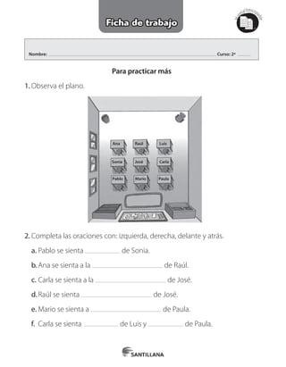 Mat
erialfotocopi
able
Nombre: Curso: 2º
Ficha de trabajo
Para practicar más
1.	Observa el plano.
Ana
Sonia
Pablo Mario Paula
Raúl
José
Luis
Carla
2.	Completa las oraciones con: izquierda, derecha, delante y atrás.
a.	Pablo se sienta de Sonia.
b.	Ana se sienta a la de Raúl.
c.	Carla se sienta a la de José.
d.	Raúl se sienta de José.
e.	Mario se sienta a de Paula.
f.	 Carla se sienta de Luis y de Paula.
 