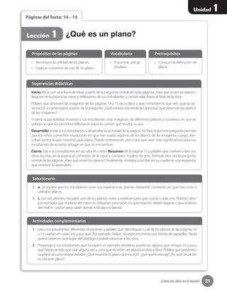 21
Unidad 1
¿Cómo me ubico en el mundo?
1.	 Lea a sus estudiantes diferentes situaciones y pídales que identifiquen cuál de los planos de las páginas 14
y 15 usarían en cada una y por qué. Por ejemplo: Felipe necesita encontrar una tienda de zapatillas. Paula
quiere saber en qué lugar del zoológico puede observar a los osos.
2.	 Proponga a sus estudiantes que busquen un ejemplo de plano, puede ser alguno que tengan en casa y
que hayan tenido que usar alguna vez u otro que recorten de alguna revista o libro. Pídales que presenten
su plano al curso respondiendo: ¿Qué muestra el plano que escogí?, ¿por qué lo escogí? ¿En qué situación
es útil este plano?
1.	 a. Se espera que los estudiantes usen sus experiencias previas relatando contextos en que han visto o
utilizado planos.
1.	 c. Los estudiantes escogen uno de los planos vistos y explican para qué usarían cada uno. Podrían decir
por ejemplo, que el plano del metro lo utilizarían para saber en qué estación deben bajarse o que el plano
del mall lo usarían para saber dónde está alguna tienda.
Solucionario
Actividades complementarias
Páginas del Texto: 14 – 15
•	 Reconocer la utilidad de los planos.
•	 Explicar contextos de uso de un plano.
•	 Conocer la definición de
plano.
•	 Encontrar, ubicar,
localizar.
Propósitos de las páginas PrerrequisitosVocabulario
¿Qué es un plano?Lección 1
Inicio: Inicie con una lluvia de ideas a partir de la pregunta central de estas páginas ¿Para qué sirven los planos?
Registre en la pizarra las ideas y reflexiones de sus estudiantes y consérvelas hasta el final de la clase.
Pídales que observen las imágenes de las páginas 14 y 15 de su libro y que comenten lo que ven, guíe la ob-
servación y comentarios a partir de la pregunta: ¿Qué estarán haciendo las personas que observan los planos
de las imágenes?
Si tiene la posibilidad, muestre a sus estudiantes más imágenes de diferentes planos y contextos en que se
utilizan, lo que les permitirá reflexionar sobre lo común que resulta su uso.
Desarrollo: Invite a sus estudiantes a desarrollar la actividad de la página 14. Para la primera pregunta permita
que los niños comenten situaciones en que han usado algunos de los planos de las imágenes. Luego, des-
criban juntos lo que muestra cada plano. Puede centrarse en uno o dos que sean más significativos para sus
estudiantes de acuerdo al lugar en que se encuentran.
Cierre: Lea a sus estudiantes en voz alta el cuadro Resumen de la página 15 y pídales que vuelvan a leer sus
ideas escritas en la pizarra al comienzo de la clase y compare. A partir de esto, formule otra vez la pregunta
central de las páginas ¿Para qué sirven los planos? Finalmente, invítelos a escribir en su cuaderno una respuesta
que sintetice lo aprendido.
Sugerencias didácticas
 