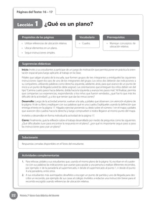 22 Historia 2º básico Guía didáctica del docente
Páginas del Texto: 16 – 17
Lección 1
•	 Manejar conceptos de
ubicación relativa.
•	 Cuadra.•	 Utilizar referencias de ubicación relativa.
•	 Ubicar elementos en un plano.
•	 Seguir instrucciones simples.
Propósitos de las páginas PrerrequisitosVocabulario
Inicio: Invite a sus estudiantes a participar de un juego de motivación que permita poner en práctica la orien-
tación espacial para luego aplicarlo al trabajo en la clase.
Pídales que salgan al patio de la escuela, que formen grupos de tres integrantes y entrégueles las siguientes
instrucciones: tapen los ojos de uno de los integrantes del grupo. Los otros dos deberán dar indicaciones a
su compañero, utilizando palabras como derecha, izquierda, adelante, atrás, para que avance de un punto de
inicio a un punto de llegada (usted los debe asignar). Las orientaciones que entreguen los niños deben ser del
tipo“Camina cuatro pasos hacia delante, dobla hacia la izquierda y avanza tres pasos más”. Al finalizar, permita
que compartan sus experiencias, respondiendo: a los niños que fueron vendados, ¿qué fue lo que más les
dificultó de la actividad?, ¿y a los que tenían que dar las intrucciones?
Desarrollo: Luego de la actividad anterior, vuelvan a la sala, y pídales que observen con atención el plano de
la página 16 de su libro y expliquen con sus palabras qué es una cuadra. Explíqueles usando la definición que
entrega el texto en la página 17. Hágalos ejercitar poniendo su dedo sobre el número 1 en el mapa y pídales
que avancen dos cuadras hacia la derecha y luego comprueben si todos llegaron al mismo punto del mapa.
Invítelos a desarrollar en forma individual la actividad de la página 17.
Cierre: Finalmente, guíe la reflexión sobre el trabajo desarrollado por medio de preguntas como las siguientes:
¿Qué dificultades tuve para encontrar la respuesta en el plano?, ¿por qué es importante seguir paso a paso
las instrucciones para usar un plano?
Sugerencias didácticas
¿Qué es un plano?
1.	 Para reforzar, pídales a sus estudiantes que, usando el mismo plano de la página 16, escriban en el cuader-
no con sus palabras las indicaciones que usarían para ayudar a una persona a realizar diferentes recorridos,
por ejemplo: ir de la panadería al supermercado, ir desde el supermercado al punto 1, ir desde el punto
4 a la panadería, entre otros.
2.	 A sus estudiantes más aventajados desafíelos a escoger un punto de partida y uno de llegada para des-
cribir un recorrido, por ejemplo de sus casas al colegio. Invítelos a redactar una instrucción breve para el
recorrido escogido usando referencias de ubicación relativa.
Respuestas cerradas disponibles en el Texto del estudiante.
Solucionario
Actividades complementarias
 