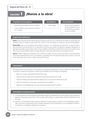 24 Historia 2º básico Guía didáctica del docente
Páginas del Texto: 20 – 21
Lección 1
•	 Conocer las característi-
cas de un plano y el uso
de símbolos para repre-
sentar la realidad.
•	 Simbología.•	 Representar un espacio real en un plano.
•	 Crear símbolos para representar objetos
en un plano.
Propósitos de las páginas PrerrequisitosVocabulario
Inicio: Antes de partir puede realizar algunas preguntas para que sus estudiantes recuerden lo aprendido, por
ejemplo: ¿Qué es un plano?, ¿para qué sirve?, ¿cómo se ven los dibujos en el plano?, ¿qué es la simbología?
Desarrollo: Guíe a sus estudiantes para realizar los pasos 1 y 2. Indíqueles que observen su sala de clases y
que comenten qué forma tiene. Si su sala tiene una forma que podría complicarlos, apóyelos dibujando un
ejemplo en la pizarra que puedan imitar. Luego, ayúdelos a identificar los elementos que hay en la sala: mesas,
sillas, escritorio del profesor, repisas, pizarra, basurero, entre otros elementos que puedan incluirse.
Cierre: Pídales a algunos estudiantes que muestren su plano al curso y que respondan: ¿Qué dificultades
tuviste para representar las cosas con símbolos?, ¿qué elemento de la sala fue el que más te costo?, ¿para qué
crees que podría servir tener un plano de la sala de clases?
Sugerencias didácticas
¡Manos a la obra!
1.	 A sus estudiantes más aventajados propóngales trabajar en la elaboración de otros planos para representar
lugares más grandes que la sala, como un plano del colegio o un plano de las distintas habitaciones de
sus casa.
2.	 Muestre a sus estudiantes algunos planos donde se incorpore algún recuadro con la simbología y pregún-
teles: ¿Por qué es importante que los símbolos del plano estén explicados en una simbología? Invítelos a
incorporar un simbología explicativa en su plano.
Se espera que los niños generen, como producto del proyecto propuesto, un plano simple de la sala de clases.
Es posible considerar los siguientes criterios para establecer que el trabajo está logrado:
•	 Marca un margen respetando la forma de la sala.
•	 Incluye todos los elementos que efectivamente se encuentran en la sala.
•	 Dibuja símbolos para representar los objetos que se encuentran dentro de la sala.
•	 Ubica los símbolos en el mapa lo más parecido a la realidad.
•	 Agrega una simbología para que otra persona pueda entender su plano.
Solucionario
Actividades complementarias
 