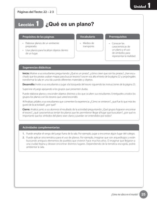 25
Unidad 1
¿Cómo me ubico en el mundo?
Páginas del Texto: 22 – 2 3
Lección 1
Inicio: Motive a sus estudiantes preguntando: ¿Qué es un pirata?, ¿cómo creen que son los piratas?, ¿han escu-
chado que los piratas usaban mapas para buscar tesoros? Lea en voz alta el texto de la página 22 y propóngales
transformar la sala en una isla usando diferentes materiales y objetos.
Desarrollo: Invite a sus estudiantes a jugar a la búsqueda del tesoro siguiendo las instrucciones de la página 23.
Supervise el juego apoyando a los grupos que presenten dudas.
Puede elaborar planos y esconder objetos distintos a los que oculten sus estudiantes. Entrégueles a todos los
grupos los planos con los tesoros que usted escondió.
Al finalizar, pídales a sus estudiantes que comenten la experiencia: ¿Cómo se sintieron?, ¿qué fue lo que más les
gustó de la actividad?, ¿por qué?
Cierre: Analice junto a sus alumnos el resultado de la actividad preguntando: ¿Qué grupos lograron encontrar
el tesoro?, ¿qué características tenían los planos que les permitieron llegar al lugar que buscaban?, ¿por qué es
importante que los símbolos del plano sean claros y puedan ser entendidos por todos?
Sugerencias didácticas
•	 Elaborar planos de un ambiente
preparado.
•	 Usar planos para localizar objetos dentro
de un lugar.
•	 Medios de
transporte.
•	 Conocer las
características de
un plano y el uso
de símbolos para
representar la realidad.
Propósitos de las páginas Vocabulario Prerrequisitos
¿Qué es un plano?
1.	 Puede ampliar el rango del juego fuera de la sala. Por ejemplo, jugar a encontrar algún lugar del colegio.
2.	 Puede aplicar otra temática para el uso de planos. Por ejemplo, imaginar que son arqueólogos y están
buscando antiguos elementos de pueblos que vivieron hace muchos años. O imaginar que llegaron a
una ciudad lejana y desean encontrar distintos lugares. Dependiendo de la temática escogida, podrá
ambientar la sala.
Actividades complementarias
 
