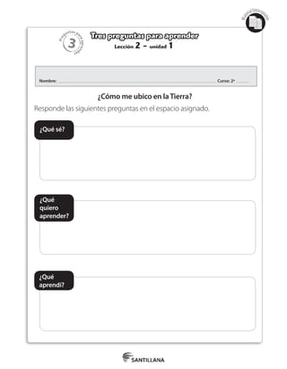 3
Pre
guntas pa
raapren
der
Mat
erialfotocopi
able
Lección 2 - unidad 1
Tres preguntas para aprender
Nombre: Curso: 2º
¿Cómo me ubico en laTierra?
Responde las siguientes preguntas en el espacio asignado.
¿Qué sé?
¿Qué
quiero
aprender?
¿Qué
aprendí?
 
