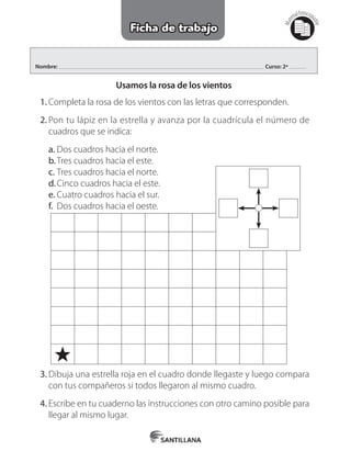 Nombre: Curso: 2º
1.	Completa la rosa de los vientos con las letras que corresponden.
2.	Pon tu lápiz en la estrella y avanza por la cuadrícula el número de
cuadros que se indica:
a.	Dos cuadros hacia el norte.
b.	Tres cuadros hacia el este.
c.	Tres cuadros hacia el norte.
d.	Cinco cuadros hacia el este.
e.	Cuatro cuadros hacia el sur.
f.	 Dos cuadros hacia el oeste.
Mat
erialfotocopi
able
Ficha de trabajo
Usamos la rosa de los vientos
3.	Dibuja una estrella roja en el cuadro donde llegaste y luego compara
con tus compañeros si todos llegaron al mismo cuadro.
4.	Escribe en tu cuaderno las instrucciones con otro camino posible para
llegar al mismo lugar.
 
