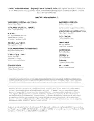La Guía Didáctica de Historia, Geografía y Ciencias Sociales 2° básico, para Segundo Año de Educación Básica,
es una obra colectiva, creada y diseñada por el Departamento de Investigaciones Educativas de Editorial Santillana,
bajo la dirección editorial de:
RODOLFO HIDALGO CAPRILE
SUBDIRECCIÓN EDITORIAL ÁREA PÚBLICA:
Marisol Flores Prado
JEFATURA DE EDICIÓN ÁREA HISTORIA:
Paula Santelices Herrera
AUTORÍA:
Macarena Quiñones Martínez
Jocelyn Vargas Campos
M. Verónica Sandoval Precht
EDICIÓN Y ADAPTACIÓN:
Daniela Vásquez Bravo
JEFATURA DEL DEPARTAMENTO DE ESTILO:
Alejandro Cisternas Ulloa
CORRECCIÓN DE ESTILO
Michel Ortiz Ruiz
Vabra Vilches Ganga
Verónica Sánchez Gibbons
DOCUMENTACIÓN
Paulina Novoa Venturino
Cristian Bustos Chavarría
SUBDIRECCIÓN DE DISEÑO:
Verónica Román Soto
Con el siguiente equipo de especialistas:
JEFEATURA DE DISEÑO ÁREA HISTORIA:
Pablo Aguirre Ludueña
DIAGRAMACIÓN:
Leonardo Messina Araya
CARTOGRAFÍA:
Archivo Santillana
Hugo Aliste Benavides
ILUSTRACIONES:
Archivo Santillana
FOTOGRAFÍA:
Archivo Santillana
CUBIERTA:
Leonardo Messina Araya
PRODUCCIÓN
Rosana Padilla Cencever
La editorial ha hecho todo lo posible por conseguir los permisos correspondientes para las obras con copyright que aparecen en el presente texto.
Cualquier error u omisión será rectificado en futuras impresiones a medida que la información esté disponible. Pese a la constante preocupación de
Santillana del Pacífico S. A. de Ediciones por chequear toda la información contenida en sus textos, los sitios webs y enlaces sugeridos en el presente
libro pueden variar su contenido, estructura y vigencia sin previo aviso, y sin que Santillana tenga ninguna responsabilidad en tales modificaciones.
© 2013, by Santillana del Pacífico S. A. de Ediciones. Dr. Aníbal Ariztía 1444, Providencia, Santiago (Chile). Impreso en Chile
por Morgan Impresores. ISBN: 978-956-15-2342-5. Inscripción N º: 237.056. Se terminó de imprimir esta 1ª edición de 11.600
ejemplares, en el mes de enero del año 2014. www.santillana.cl
Referencia de textos: Guía didáctica del docente 2º básico Historia, Geografía y Ciencias Sociales, de los autores: Camila Contreras
Astudillo y Jocelyn Vargas Campos, de Ediciones Santillana del Pacífico S. A., Santiago, Chile, 2012. Historia América Latina y
Europa entre los siglos XV y XVIII: Recursos para el docente de María Morichetti y colaboradores. Ediciones Santillana S. A. Buenos
Aires, Argentina, 2007. Educación para la ciudadanía. ESO Biblioteca del profesorado, Guía y recursos de Alberto Martín y otros.
Ediciones Educativas de Santillana, España. Geografía e Historia 1. ESO Biblioteca del profesorado, Guía y recursos de Teresa Grence
y colaboradores. Ediciones Educativas de Santillana, España. Libro de recursos para el profesor, historia 5, de los autores: Isabel
Guerrero y Harim Gutiérrez. Editorial Santillana S. A. D.F., México, 2010. Guía Sociedad 7º, de los autores: José Brea, Fanny Capellán,
Henry Ramos. Editorial Santillana S. A. República Dominicana, 2008.
 