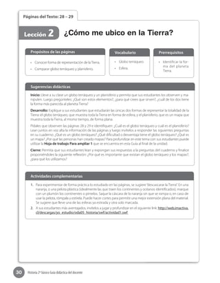 30 Historia 2º básico Guía didáctica del docente
Páginas del Texto: 28 – 29
Lección 2
•	 Conocer forma de representación de laTierra.
•	 Comparar globo terráqueo y planisferio.
Propósitos de las páginas
•	 Globo terráqueo.
•	 Esfera.
Vocabulario
•	 Identificar la for-
ma del planeta
Tierra.
Prerrequisitos
Inicio: Lleve a su clase un globo terráqueo y un planisferio y permita que sus estudiantes los observen y ma-
nipulen. Luego pregúnteles: ¿Qué son estos elementos?, ¿para qué crees que sirven?, ¿cuál de los dos tiene
la forma más parecida al planeta Tierra?
Desarrollo: Explique a sus estudiantes que estudiarán las únicas dos formas de representar la totalidad de la
Tierra: el globo terráqueo, que muestra toda la Tierra en forma de esfera, y el planisferio, que es un mapa que
muestra toda la Tierra, al mismo tiempo, de forma plana.
Pídales que observen las páginas 28 y 29 e identifiquen: ¿Cuál es el globo terráqueo y cuál es el planisferio?
Lean juntos en voz alta la información de las páginas y luego invítelos a responder las siguientes preguntas
en su cuaderno: ¿Qué es un globo terráqueo? ¿Qué dificultad o desventaja tiene el globo terráqueo? ¿Qué es
un mapa? ¿Por qué las personas han creado mapas? Para profundizar en este tema con sus estudiantes puede
utilizar la Hoja de trabajo Para ampliar 1 que se encuentra en esta Guía al final de la unidad.
Cierre: Permita que sus estudiantes lean y expongan sus respuestas a la preguntas del cuaderno y finalice
proponiéndoles la siguiente reflexión: ¿Por qué es importante que existan el globo terráqueo y los mapas?,
¿para qué los utilizamos?
Sugerencias didácticas
1.	 Para experimentar de forma práctica lo estudiado en las páginas, se sugiere“descascarar la Tierra”. En una
naranja, o una pelota plástica (idealmente las que traen los continentes y océanos identificados), marque
con un plumón los continentes o píntelos. Saque la cáscara de la naranja sin que se rompa o, en caso de
usar la pelota, rómpala y estírela. Puede hacer cortes para permitir una mejor extensión plana del material.
Se sugiere que lleve una de las esferas ya estirada y otra solo marcada.
2.	 A sus estudiantes más aventajados, invítelos a jugar y profundizar en el siguiente link: http://web.imactiva.
cl/descargas/yo_estudio/oda05_historia/swf/actividad1.swf
Actividades complementarias
¿Cómo me ubico en la Tierra?
 
