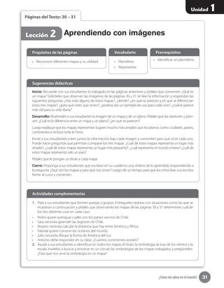 31
Unidad 1
¿Cómo me ubico en el mundo?
Lección 2
Páginas del Texto: 30 – 31
Inicio: Recuerde con sus estudiantes lo trabajado en las páginas anteriores y pídales que comenten: ¿Qué es
un mapa? Solicíteles que observen las imágenes de las páginas 30 y 31 sin leer la información y respondan las
siguientes preguntas: ¿Has visto alguno de estos mapas?, ¿dónde?, ¿en qué se parecen y en qué se diferencian
estos tres mapas?, ¿para qué crees que sirven?, ¿podrías dar un ejemplo de uso para cada uno?, ¿cuál te parece
más útil para tu vida diaria?
Desarrollo: Muéstreles a sus estudiantes la imagen de un mapa y de un plano. Pídales que las observen y pien-
sen: ¿Cuál es la diferencia entre un mapa y un plano?, ¿en qué se parecen?
Luego explique que los mapas representan lugares mucho más amplios que los planos, como ciudades, países,
continentes e incluso toda la Tierra.
Invite a sus estudiantes a leer juntos la información bajo cada imagen y comenten para qué sirve cada uno.
Puede hacer preguntas que permitan comparar los tres mapas: ¿Cuál de estos mapas representa un lugar más
amplio?, ¿cuál de estos mapas representa un lugar más pequeño?, ¿cuál representa el mundo entero? ¿cuál de
estos mapas representa solo un país?
Pídales que le pongan un título a cada mapa.
Cierre: Proponga a sus estudiantes que escriban en su cuaderno una síntesis de lo aprendido respondiendo a
la pregunta: ¿Qué son los mapas y para qué nos sirven? Luego dé un tiempo para que los niños lean sus escritos
frente al curso y comenten.
Sugerencias didácticas
•	 Reconocer diferentes mapas y su utilidad. •	 Planisferio.
•	 Representar.
•	 Identificar un planisferio.
Propósitos de las páginas Vocabulario Prerrequisitos
Aprendiendo con imágenes
1.	 Pida a sus estudiantes que formen parejas o grupos. Entrégueles tarjetas con situaciones como las que se
muestran a continuación y pídales que observando los mapas de las páginas 30 y 31 determinen cuál de
los tres deberían usar en cada caso:
•	 Pedro quiere averiguar cuáles son los países vecinos de Chile.
•	 Sara necesita aprender las regiones de Chile.
•	 Rosario necesita calcular la distancia que hay entre América y África.
•	 Fabiola quiere conocer los océanos del mundo.
•	 Julio necesita dibujar la forma de América del Sur.
•	 Antonio debe responder en su clase: ¿Cuántos continentes existen?
2.	 Ayude a sus estudiantes a identificar en todos los mapas el título, la simbología, la rosa de los vientos y la
escala. Invítelos a buscar y encerrar en un círculo las simbologías de los mapas trabajados y pregúnteles:
¿Para qué nos sirve la simbología en un mapa?
Actividades complementarias
 