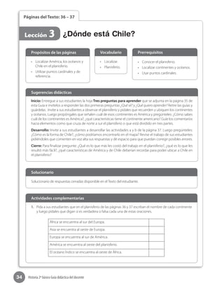 34 Historia 2º básico Guía didáctica del docente
Páginas del Texto: 36 – 37
Lección 3 ¿Dónde está Chile?
Inicio: Entregue a sus estudiantes la hoja Tres preguntas para aprender que se adjunta en la página 35 de
esta Guía e invítelos a responder las dos primeras preguntas ¿Qué sé? y ¿Qué quiero aprender? Retire las guías y
guárdelas . Invite a sus estudiantes a observar el planisferio y pídales que recuerden y ubiquen los continentes
y océanos. Luego propóngales que señalen cuál de esos continentes es América y pregúnteles: ¿Cómo sabes
cuál de los continentes es América?, ¿qué características tiene el continente americano? Guíe los comentarios
hacia elementos como que cruza de norte a sur el planisferio o que está dividido en tres partes.
Desarrollo: Invite a sus estudiantes a desarrollar las actividades a y b de la página 37. Luego pregúnteles:
¿Cómo es la forma de Chile?, ¿cómo podríamos encontrarlo en el mapa? Revise el trabajo de sus estudiantes
pidiéndoles que comenten en voz alta sus respuestas y dé espacio para que puedan corregir posibles errores.
Cierre: Para finalizar pregunte: ¿Qué es lo que más les costó del trabajo en el planisferio?, ¿qué es lo que les
resultó más fácil?, ¿qué características de América y de Chile deberían recordar para poder ubicar a Chile en
el planisferio?
Sugerencias didácticas
•	 Localizar América, los océanos y
Chile en el planisferio.
•	 Utilizar puntos cardinales y de
referencia.
•	 Localizar.
•	 Planisferio.
•	 Conocer el planisferio.
•	 Localizar continentes y océanos.
•	 Usar puntos cardinales.
Propósitos de las páginas Vocabulario Prerrequisitos
Solucionario de respuestas cerradas disponible en el Texto del estudiante.
Solucionario
1.	 Pida a sus estudiantes que en el planisferio de las páginas 36 y 37 escriban el nombre de cada continente
y luego pídales que digan si es verdadera o falsa cada una de estas oraciones.
África se encuentra al sur del Europa.
Asia se encuentra al oeste de Europa.
Europa se encuentra al sur de América.
América se encuentra al oeste del planisferio.
El océano Índico se encuentra al oeste de África.
Actividades complementarias
 