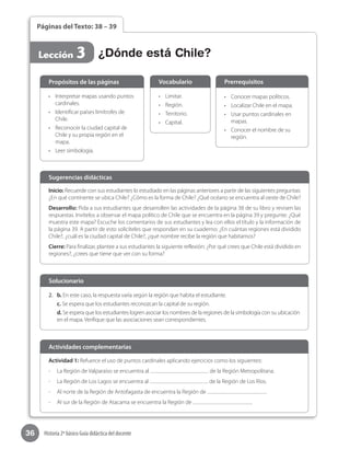 36 Historia 2º básico Guía didáctica del docente
Páginas del Texto: 38 – 39
Lección 3 ¿Dónde está Chile?
Inicio: Recuerde con sus estudiantes lo estudiado en las páginas anteriores a partir de las siguientes preguntas:
¿En qué continente se ubica Chile? ¿Cómo es la forma de Chile? ¿Qué océano se encuentra al oeste de Chile?
Desarrollo: Pida a sus estudiantes que desarrollen las actividades de la página 38 de su libro y revisen las
respuestas. Invítelos a observar el mapa político de Chile que se encuentra en la página 39 y pregunte: ¿Qué
muestra este mapa? Escuche los comentarios de sus estudiantes y lea con ellos el título y la información de
la página 39. A partir de esto solicíteles que respondan en su cuaderno: ¿En cuántas regiones está dividido
Chile?, ¿cuál es la ciudad capital de Chile?, ¿qué nombre recibe la región que habitamos?
Cierre: Para finalizar, plantee a sus estudiantes la siguiente reflexión: ¿Por qué crees que Chile está dividido en
regiones?, ¿crees que tiene que ver con su forma?
Sugerencias didácticas
•	 Interpretar mapas usando puntos
cardinales.
•	 Identificar países limítrofes de
Chile.
•	 Reconocer la ciudad capital de
Chile y su propia región en el
mapa.
•	 Leer simbología.
•	 Limitar.
•	 Región.
•	 Territorio.
•	 Capital.
•	 Conocer mapas políticos.
•	 Localizar Chile en el mapa.
•	 Usar puntos cardinales en
mapas.
•	 Conocer el nombre de su
región.
Propósitos de las páginas Vocabulario Prerrequisitos
2.	 b. En este caso, la respuesta varía según la región que habita el estudiante.
c. Se espera que los estudiantes reconozcan la capital de su región.
d. Se espera que los estudiantes logren asociar los nombres de la regiones de la simbología con su ubicación
en el mapa. Verifique que las asociaciones sean correspondientes.
Solucionario
Actividad 1: Refuerce el uso de puntos cardinales aplicando ejercicios como los siguientes:
-	 La Región de Valparaíso se encuentra al de la Región Metropolitana.
-	 La Región de Los Lagos se encuentra al de la Región de Los Ríos.
-	 Al norte de la Región de Antofagasta de encuentra la Región de .
-	 Al sur de la Región de Atacama se encuentra la Región de .
Actividades complementarias
 