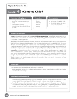 38 Historia 2º básico Guía didáctica del docente
Páginas del Texto: 42 – 43
Lección 4 ¿Cómo es Chile?
Inicio: Entregue a sus estudiantes la guía Tres preguntas para aprender disponible en la página 39 de esta
Guía e invítelos a responder las dos primeras preguntas ¿Quésé? y ¿Quéquieroaprender? Guárdelas para volver
a entregarlas al finalizar la lección.
Muestre a sus estudiantes diferentes imágenes de paisajes de Chile asegurándose de que las imágenes esco-
gidas den cuenta de la diversidad de paisajes chilenos. Pídales que las observen y respondan: ¿Qué elementos
observan en cada imagen?, ¿creen que hace calor o frío en ese lugar?, ¿hay montañas o el terreno es plano?,
¿hay árboles y plantas? A partir de los comentarios de sus estudiantes, explíqueles que Chile tiene una gran di-
versidad de paisajes y que las características de cada paisaje dependen del lugar de Chile en que se encuentre.
Desarrollo: Invite a sus alumnos a leer la información de la página 42, acompañándola con un mapa de Chile
en el que, a medida que avanza la lectura, pueda ir mostrando a los niños la ubicación y extensión de cada
zona. Luego, indíqueles que desarrollen las actividades de la página y revisen juntos. Lean la información de
la página 43 y pregúnteles: ¿Cómo es el clima de nuestra localidad? Pídales que respondan en sus cuadernos.
Cierre: Pregunte a los estudiantes: ¿A cuál de los climas de las imágenes se parece más el clima del lugar
donde vivimos? ¿Por qué?
Sugerencias didácticas
•	 Identificar las zonas naturales de
Chile.
•	 Definir clima y conocer
características generales del clima
en Chile.
•	 Zonas
naturales.
•	 Paisajes.
•	 Climas.
•	 Reconocer el mapa de Chile.
•	 Conceptos básicos del clima
(seco, calor, frío, nieve).
Propósitos de las páginas Vocabulario Prerrequisitos
1.	 a. La respuesta dependerá del lugar que habita el estudiante.
b. Se espera que completen el mapa pintando cada zona natural siguiendo la delimitación del mapa y
considerando la simbología.
Solucionario
1.	 Pídales a sus estudiantes que piensen qué ropa sería la más adecuada para los distintos climas: seco y calu-
roso, templado, húmedo y frío, y polar. Elaboren una tabla en la que deban dibujar sus respuestas.
2.	 Para desafiar a sus estudiantes, invítelos a comparar el mapa de zonas naturales que pintaron en la página
42 con el mapa de regiones de Chile de la página 39 de su texto para que puedan identificar qué regiones
del país corresponden a la Zona Norte, qué regiones a la Zona Central y cuáles a la Zona Sur.
Actividades complementarias
 