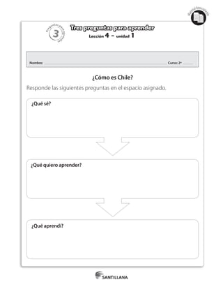 3
Pre
guntas pa
raapren
der
Mat
erialfotocopi
able
Lección 4 - unidad 1
Tres preguntas para aprender
Nombre: Curso: 2º
¿Cómo es Chile?
Responde las siguientes preguntas en el espacio asignado.
¿Qué sé?
¿Qué quiero aprender?
¿Qué aprendí?
¿Qué sé?
 