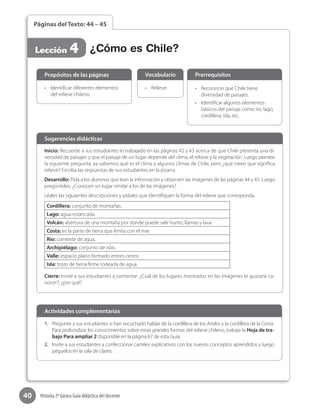 40 Historia 2º básico Guía didáctica del docente
Páginas del Texto: 44 – 45
Lección 4 ¿Cómo es Chile?
Inicio: Recuerde a sus estudiantes lo trabajado en las páginas 42 y 43 acerca de que Chile presenta una di-
versidad de paisajes y que el paisaje de un lugar depende del clima, el relieve y la vegetación. Luego plantee
la siguiente pregunta: ya sabemos qué es el clima y algunos climas de Chile, pero ¿qué creen que significa
relieve? Escriba las respuestas de sus estudiantes en la pizarra.
Desarrollo: Pida a los alumnos que lean la información y observen las imágenes de las páginas 44 y 45. Luego  
pregúnteles: ¿Conocen un lugar similar a los de las imágenes?
Léales las siguientes descripciones y pídales que identifiquen la forma del relieve que corresponda.
Cordillera: conjunto de montañas.
Lago: agua estancada.
Volcán: abertura de una montaña por donde puede salir humo, llamas y lava.
Costa: es la parte de tierra que limita con el mar.
Río: corriente de agua.
Archipiélago: conjunto de islas.
Valle: espacio plano formado entres cerros.
Isla: trozo de tierra firme rodeada de agua.
Cierre: Invite a sus estudiantes a comentar: ¿Cuál de los lugares mostrados en las imágenes te gustaría co-
nocer?, ¿por qué?
Sugerencias didácticas
•	 Identificar diferentes elementos
del relieve chileno.
•	 Relieve. •	 Reconocer que Chile tiene
diversidad de paisajes.
•	 Identificar algunos elementos
básicos del paisaje como río, lago,
cordillera, isla, etc.
Propósitos de las páginas Vocabulario Prerrequisitos
1.	 Pregunte a sus estudiantes si han escuchado hablar de la cordillera de los Andes y la cordillera de la Costa.
Para profundizar los conocimientos sobre estas grandes formas del relieve chileno, trabaje la Hoja de tra-
bajo Para ampliar 2 disponible en la página 67 de esta Guía.
2.	 Invite a sus estudiantes a confeccionar carteles explicativos con los nuevos conceptos aprendidos y luego
péguelos en la sala de clases.
Actividades complementarias
 