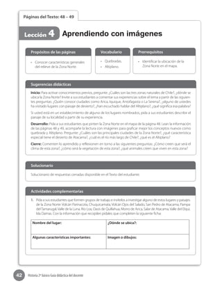 42 Historia 2º básico Guía didáctica del docente
Páginas del Texto: 48 – 49
Lección 4 Aprendiendo con imágenes
Inicio: Para activar conocimientos previos, pregunte: ¿Cuáles son las tres zonas naturales de Chile?, ¿dónde se
ubica la Zona Norte? Invite a sus estudiantes a comentar sus experiencias sobre el tema a partir de las siguien-
tes preguntas: ¿Quién conoce ciudades como Arica, Iquique, Antofagasta o La Serena?, ¿alguno de ustedes
ha visitado lugares con paisaje de desierto?, ¿han escuchado hablar del Altiplano?, ¿qué significa esa palabra?
Si usted está en un establecimiento de alguno de los lugares nombrados, pida a sus estudiantes describir el
paisaje de su localidad a partir de su experiencia.
Desarrollo: Pida a sus estudiantes que pinten la Zona Norte en el mapa de la página 48. Lean la información
de las páginas 48 y 49, acompañe la lectura con imágenes para graficar mejor los conceptos nuevos como
quebrada y Altiplano. Pregunte: ¿Cuáles son las principales ciudades de la Zona Norte?, ¿qué característica
especial tiene el desierto de Atacama?, ¿cuál es el río más largo de Chile?, ¿qué es el Altiplano?
Cierre: Comenten lo aprendido y reflexionen en torno a las siguientes preguntas: ¿Cómo creen que será el
clima de esta zona?, ¿cómo será la vegetación de esta zona?, ¿qué animales creen que viven en esta zona?
Sugerencias didácticas
•	 Conocer características generales
del relieve de la Zona Norte.
•	 Quebradas.
•	 Altiplano.
•	 Identificar la ubicación de la
Zona Norte en el mapa.
Propósitos de las páginas Vocabulario Prerrequisitos
Solucionario de respuestas cerradas disponible en el Texto del estudiante.
Solucionario
1.	 Pida a sus estudiantes que formen grupos de trabajo e invítelos a investigar alguno de estos lugares y paisajes
de la Zona Norte: Volcán Parinacota, Chuquicamata, Volcán Ojos del Salado, San Pedro de Atacama, Pampa
delTamarugal, Valle de la Luna, Río Loa, Oasis de Quillahua, Morro de Arica, Salar de Atacama, Valle del Elqui,
Isla Damas. Con la información que recopilen pídales que completen la siguiente ficha:
Nombre del lugar: ¿Dónde se ubica?:
Algunas características importantes: Imagen o dibujos:
Actividades complementarias
 