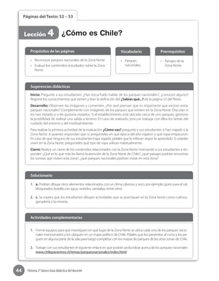 44 Historia 2º básico Guía didáctica del docente
Páginas del Texto: 52 – 53
Lección 4 ¿Cómo es Chile?
Inicio: Pregunte a sus estudiantes: ¿Han escuchado hablar de los parques nacionales?, ¿conocen alguno?
Registre los conocimientos que tienen y lean la definición del ¿Sabías qué...? de la página 52 del Texto.
Desarrollo: Observen las imágenes y comenten: ¿Por qué piensan que es importante que existan estos
parques nacionales? Complemente con imágenes de los parques que existen en la Zona Norte. Discutan si
los han visitado o si les gustaría visitarlos. Si el establecimiento está ubicado cerca de uno parques, gestione
la posibilidad de realizar una salida a terreno. En caso de realizarlo, procure trabajar con ellos los temas del
cuidado del entorno y del medioambiente.
Para realizar la primera actividad de la evaluación ¿Cómo vas? pregunte a sus estudiantes si han viajado a la
Zona Norte. A quienes respondan que sí, pregúnteles en qué época del año viajaron y qué ropa empacaron.
En caso de que ninguno de sus estudiantes haya viajado, pídales que lo infieran según lo aprendido. Si ustedes
viven en la Zona Norte, pregúnteles qué tipo de ropa utilizan habitualmente.
Cierre: Realice un cierre de los contenidos relacionados con la Zona Norte motivando a sus estudiantes a res-
ponder: ¿Qué es lo que más les llamó la atención de la Zona Norte de Chile?, ¿qué paisajes podrían encontrar
los turistas que visiten esta zona?, ¿qué parques nacionales podrían visitar en esta zona?
Sugerencias didácticas
•	 Reconocer parques nacionales de la Zona Norte.
•	 Evaluar los contenidos estudiados sobre la Zona
Norte.
•	 Parques
nacionales.
•	 Paisajes de la
Zona Norte.
Propósitos de las páginas Vocabulario Prerrequisitos
1.	 a. Podrían dibujar otros elementos relacionados con un clima caluroso y seco, por ejemplo; gorro para el sol,
bloqueador, botella con agua, vestidos, sandalias, entre otros.
2.	 c. Se espera que los estudiantes dibujen actividades que se practiquen en la Zona Norte como cultivos,
ganadería o la minería.
Solucionario
1.	 Forme equipos para que investiguen en qué lugar de la Zona Norte se ubica cada uno de los parques nacio-
nales mencionados y los ubiquen en un mapa político de Chile. Pídales que los presenten al curso y los pe-
guen en alguna parte de la sala para luego completar con los mapas de parques de las otras zonas de Chile.
2.	 Trabaje con sus estudiantes el siguiente enlace en que podrán profundizar acerca de los parques nacionales
www.chileparaninos.cl/temas/parquesnacionales/index.html
Actividades complementarias
 