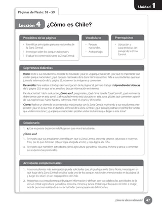 47
Unidad 1
¿Cómo me ubico en el mundo?
1.	 A sus estudiantes más aventajados puede solicitarles que, al igual que en la Zona Norte, investiguen en
qué lugar de la Zona Central se ubica cada uno de los parques nacionales mencionados en la página 58
y luego los sitúen en un mapa político de Chile.
2.	 Proponga a sus estudiantes que busquen información y definan con sus palabras las actividades de la
Zona Central: agricultura, ganadería, industria, minería y pesca. Pídales que busquen recortes e imáge-
nes de personas realizando estas actividades para apoyar esas definiciones.
Actividades complementarias
¿Cómo es Chile?Lección 4
Páginas del Texto: 58 – 59
Inicio: Invite a sus estudiantes a recordar lo estudiado: ¿Qué es un parque nacional?, ¿por qué es importante que
existan parque nacionales?, ¿qué parques nacionales de la Zona Norte recuerdas? Pida a sus estudiantes que lean
juntos la información de la página 58, observen las imágenes y comenten.
Desarrollo: Para realizar el trabajo de investigación de la página 58, primero trabaje el Aprendiendo técnicas
de la página 203, en que se les enseña a buscar información en Internet.
Para la actividad 1 de la evaluación ¿Cómo vas?, pregúnteles: ¿Qué clima tiene la Zona Central?, ¿qué vestimenta
deberíamos usar en esta zona? Si el establecimiento está ubicado en esta zona, pídales que comenten a partir
de sus experiencias. Puede hacer la diferencia entre el verano y el invierno.
Cierre: Realice un cierre de los contenidos relacionados con la Zona Central motivando a sus estudiantes a res-
ponder: ¿Qué es lo que más les llamó la atención de la Zona Central?, ¿qué paisajes podrían encontrar los turistas
que visiten esta zona?, ¿qué parques nacionales podrían visitar los turistas que llegan a esta zona?
Sugerencias didácticas
•	 Identificar principales parques nacionales de
la Zona Central.
•	 Investigar sobre los parques nacionales.
•	 Evaluar los contenidos sobre la Zona Central.
•	 Parques
nacionales.
•	 Archipiélago.
Propósitos de las páginas
1.	 c. Esa respuesta dependerá del lugar en que viva el estudiante.
¿Cómo vas?
1.	 Se espera que sus estudiantes identifiquen que la Zona Central presenta veranos calurosos e inviernos
fríos, por lo que deberían dibujar ropa abrigada al niño y ropa ligera a la niña.
3.	 Se espera que nombren actividades como agricultura ganadería, industria, minería y pesca y comentar
sus experiencias personales.
Solucionario
Vocabulario
•	 Ubicación y
características del
paisaje de la Zona
Central.
Prerrequisitos
 