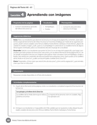48 Historia 2º básico Guía didáctica del docente
Páginas del Texto: 60 – 61
Lección 4 Aprendiendo con imágenes
Inicio: Pida a sus estudiantes que observen la Zona Sur en el mapa de la página 60 y comenten: ¿Qué carac-
terística especial tiene la forma de Chile en la Zona Sur? Incentive el diálogo por medio de las siguientes pre-
guntas: ¿Quién conoce ciudades comoTemuco, Valdivia, Puerto Montt, Coyhaique y Punta Arenas?, ¿alguno de
ustedes ha visitado un lago?, ¿cuál?, ¿qué es un archipiélago? Si usted está en un establecimiento de alguno
de los lugares nombrados, pida a sus estudiantes describir el paisaje de su localidad.
Desarrollo: Solicíte a sus estudiantes que pinten la Zona Sur en el mapa de la página 60 y que luego com-
prueben que todos pintaron la misma zona. Lean juntos y en voz alta la información de las páginas 60 y 61. De
ser posible, acompañe la lectura con imágenes para graficar mejor conceptos como archipiélagos, canales y
fiordos. Para verificar los contenidos de la lectura puede hacer preguntas como: ¿Qué sucede con la cordillera
de los Andes en la Zona Sur?, ¿cuáles son las principales ciudades de la Zona Sur?
Cierre: Pregúnteles: ¿Cómo creen que será el clima de esta zona?, ¿cómo será la vegetación?, ¿qué animales
creen que viven en esta zona?
Sugerencias didácticas
•	 Conocer características generales
del relieve de la Zona Sur.
•	 Archipiélagos.
•	 Fiordos.
•	 Conocer la ubicación de la
Zona Sur en el mapa.
Propósitos de las páginas Vocabulario Prerrequisitos
Respuestas cerradas disponibles en el Texto del estudiante.
Solucionario
1.	 A partir de la información de las páginas, invite a sus estudiantes a completar la siguiente ficha resumen de
la Zona Sur.
Los paisajes y el relieve de la Zona Sur
La cordillera de los Andes disminuye en altura y
podemos encontrar:
La mayoría de las personas viven en ciudades. Algu-
nos ejemplos son:
2.	 Entregue a sus estudiantes un mapa político de Chile y pídales que con ayuda de un atlas ubiquen las prin-
cipales ciudades de esta zona como Temuco, Valdivia, Puerto Montt, Coyhaique y Punta Arenas.
Actividades complementarias
 