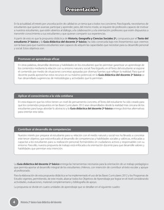 4 Historia 2º básico Guía didáctica del docente
En otras palabras, desarrollar destrezas y habilidades en los estudiantes que les permitan garantizar un aprendizaje de
los contenidos mediante la relación con su entorno natural y social. Para lograrlo, en el Texto del estudiante se expone
el contenido por medio de situaciones concretas apoyadas por diversas fuentes que reflejan la realidad. Para que el
docente pueda aprovechar estos recursos en su máximo potencial, en la Guía didáctica del docente 2º básico se
han desarrollado sugerencias de metodologías y actividades que lo permitan.
En esta etapa en que los niños tienen un nivel de pensamiento concreto, el Texto del estudiante ha sido creado para
que los contenidos propuestos en las Bases Curriculares 2012 sean desarrollados desde la realidad más cercana de los
estudiantes para luego abordar lo abstracto y la Guía didáctica del docente 2º básico entrega distintas alternativas
para orientar esta tarea.
Nuestro interés por preparar al estudiante para su relación con el medio natural y social nos ha llevado a concretar
este tercer objetivo, que está enfocado al desarrollo de competencias y habilidades sociales y valóricas, enfocadas a
capacitar a los estudiantes para su realización personal, formándolos en ciudadanos activos y responsables con su
entorno. Para ello, nuestra propuesta de trabajo está enfocada a la orientación docente para que desarrolle valores y
habilidades que permitan esta intención.
Promover un aprendizaje eficaz
Aplicar el conocimiento a la vida cotidiana
Contribuir al desarrollo de competencias
En la actualidad, el interés por una educación de calidad es un tema que a todos nos concierne. Para lograrla, necesitamos de
estudiantes que quieran avanzar, participar y aprender; pero, del mismo modo, se requiere de profesores capaces de motivar
a nuestros estudiantes, que estén abiertos al diálogo, a la colaboración y a la orientación; profesores que estén dispuestos a
transmitir conocimiento a sus estudiantes y que quieran compartir sus experiencias.
A partir de esto es que la propuesta didáctica de Historia, Geografía y Ciencias Sociales 2º, compuesta por el Texto del
estudiante 2º básico y la Guía didáctica del docente 2º básico, ha sido construida bajo tres lineamientos que creemos
son la base para que nuestros estudiantes sean capaces de adquirir las capacidades que necesitan para su desarrollo personal
y social. Estos objetivos son:
La Guía didáctica del docente 2º básico entrega las herramientas necesarias para la orientación de un trabajo pedagógico
que permita aportar al desarrollo integral de los estudiantes chilenos, con intención de contribuir al éxito escolar y apoyar
al profesorado.
Para la elaboración de esta propuesta didáctica se ha implementado el uso de las Bases Curriculares 2012 y los Programas de
Estudio vigentes, permitiendo, de este modo, abarcar todos los Objetivos de Aprendizaje por lograr en el nivel considerando
actividades, evaluaciones, material complementario y bibliografía de apoyo.
La propuesta se divide en cuatro unidades de aprendizaje que se detallan en el siguiente cuadro:
Presentación
 