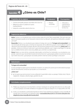 50 Historia 2º básico Guía didáctica del docente
Páginas del Texto: 64 – 65
Lección 4 ¿Cómo es Chile?
Inicio: Cuente a sus estudiantes que muchos turistas visitan el sur de Chile y pregúnteles: ¿Por qué creen que
para un extranjero puede ser tan interesante visitar la Zona Sur del país?, ¿les parecería interesante a ustedes?,
¿por qué?
Desarrollo: Motive a sus estudiantes para realizar el trabajo de la sección Tu lugar en la comunidad. Una
vez terminado dé tiempo para comentar las respuestas de los diferentes grupos. Guíe la reflexión hacia la
valoración de la diversidad de paisajes del país. Para la primera pregunta de la evaluación ¿Cómo vas?, pre-
gúnteles: ¿Cómo es el clima en esta zona?, ¿qué vestimenta deberían usar si viajan a este lugar? En caso de
que su establecimiento esté en esta zona, pídales que comenten sus experiencias.
Cierre: Realice un cierre de los contenidos relacionados con la Zona Sur motivando a sus estudiantes a res-
ponder: ¿Qué es lo que más les llamó la atención de la Zona Sur?, ¿qué paisajes podrían encontrar los turistas
que visiten esta zona?, ¿qué parques nacionales podrían visitar los turistas que llegan a esta zona?
Sugerencias didácticas
•	 Conocer principales parques nacionales de la Zona Sur.
•	 Reflexionar sobre el cuidado de nuestro
medioambiente.
•	 Evaluar los contenidos sobre la Zona Sur.
•	 Parques
nacionales.
•	 Ubicación y
características
del paisaje de
la Zona Sur.
Propósitos de las páginas Vocabulario Prerrequisitos
Tu lugar en la comunidad
En esta actividad se espera que los estudiantes muestren una valoración positiva por la diversidad de paisajes
del país identificando conductas que ayuden a su conservación.
¿Cómo vas?
2.	 c. Se espera que promocionen la zona utilizando lo aprendido sobre sus paisajes. Podrían decir: Mucha
vegetación , bosques, volcanes, lagos, grandes ríos, etc.
Solucionario
1.	 Pídales que, al igual que en la Zona Norte y Central,  investiguen en qué lugar de la Zona Sur se ubica cada
uno de los parques nacionales señalados en la página 64 y luego los ubiquen en un mapa político de Chile.
2.	 Invite a sus estudiantes a profundizar leyendo la noticia“Torres del Paine fue elegida la octava maravilla del
mundo”que se encuentra en el siguiente enlace: www.biobiochile.cl/2013/11/01/torres-del-paine-fue-
elegida-la-octava-maravilla-del-mundo.shtml
Actividades complementarias
 