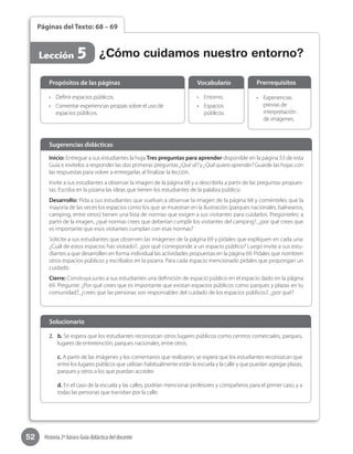 52 Historia 2º básico Guía didáctica del docente
Páginas del Texto: 68 – 69
Lección 5 ¿Cómo cuidamos nuestro entorno?
Inicio: Entregue a sus estudiantes la hoja Tres preguntas para aprender disponible en la página 53 de esta
Guía e invítelos a responder las dos primeras preguntas ¿Qué sé? y ¿Qué quiero aprender? Guarde las hojas con
las respuestas para volver a entregarlas al finalizar la lección.
Invite a sus estudiantes a observar la imagen de la página 68 y a describirla a partir de las preguntas propues-
tas. Escriba en la pizarra las ideas que tienen los estudiantes de la palabra público.
Desarrollo: Pida a sus estudiantes que vuelvan a observar la imagen de la página 68 y coménteles que la
mayoría de las veces los espacios como los que se muestran en la ilustración (parques nacionales, balnearios,
camping, entre otros) tienen una lista de normas que exigen a sus visitantes para cuidarlos. Pregúnteles: a
partir de la imagen, ¿qué normas crees que deberían cumplir los visitantes del camping?, ¿por qué crees que
es importante que esos visitantes cumplan con esas normas?
Solicite a sus estudiantes que observen las imágenes de la página 69 y pídales que expliquen en cada una:
¿Cuál de estos espacios has visitado?, ¿por qué corresponde a un espacio público? Luego invite a sus estu-
diantes a que desarrollen en forma individual las actividades propuestas en la página 69. Pídales que nombren
otros espacios públicos y escríbalos en la pizarra. Para cada espacio mencionado pídales que propongan un
cuidado.
Cierre: Construya junto a sus estudiantes una definición de espacio público en el espacio dado en la página
69. Pregunte: ¿Por qué crees que es importante que existan espacios públicos como parques y plazas en tu
comunidad?, ¿crees que las personas son responsables del cuidado de los espacios públicos?, ¿por qué?
Sugerencias didácticas
•	 Definir espacios públicos.
•	 Comentar experiencias propias sobre el uso de
espacios públicos.
•	 Entorno.
•	 Espacios
públicos.
•	 Experiencias
previas de
interpretación
de imágenes.
Propósitos de las páginas Vocabulario Prerrequisitos
2.	 b. Se espera que los estudiantes reconozcan otros lugares públicos como centros comerciales, parques,
lugares de entretención, parques nacionales, entre otros.
c. A partir de las imágenes y los comentarios que realizaron, se espera que los estudiantes reconozcan que
entre los lugares públicos que utilizan habitualmente están la escuela y la calle y que puedan agregar plazas,
parques y otros a los que puedan acceder.
d. En el caso de la escuela y las calles, podrían mencionar profesores y compañeros para el primer caso, y a
todas las personas que transitan por la calle.
Solucionario
 