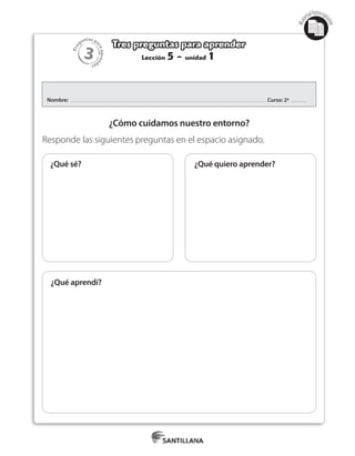 3
Pre
guntas pa
raapren
der
Mat
erialfotocopi
able
Lección 5 - unidad 1
Tres preguntas para aprender
Nombre: Curso: 2º
¿Cómo cuidamos nuestro entorno?
Responde las siguientes preguntas en el espacio asignado.
¿Qué quiero aprender?
¿Qué aprendí?
¿Qué sé?
 