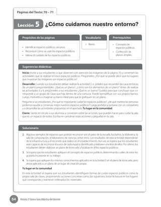 54 Historia 2º básico Guía didáctica del docente
Páginas del Texto: 70 – 71
Lección 5
Inicio: Invite a sus estudiantes a que observen con atención las imágenes de la página 70 y comenten las
actividades que se realizan en esos espacios públicos. Pregúnteles: ¿Por qué se puede decir que los lugares
que muestran las imágenes son espacios públicos?
Desarrollo: Cuando sus estudiantes deban realizar la actividad 2. e., pídales que recuerden las características
de un plano preguntándoles: ¿Qué es un plano?, ¿cómo son los elementos de un plano? Antes de realizar
las actividades 3 y 4, pregúnteles a sus estudiantes: ¿Qué es un barrio? Guíelos para que concluyan que co-
rresponde a un grupo de casas que hay dentro de una comuna. Puede ejemplificar con sus propios barrios.
Luego, motívelos a imaginar su barrio ideal para que lo grafiquen en un plano.
Pregunte a sus estudiantes: ¿Por qué es importante cuidar los espacios públicos?, ¿de qué manera las personas
podemos ayudar a conservar mejor nuestros espacios públicos? Luego invítelos a juntarse con un compañero
y a desarrollar las actividades propuestas en el apartado Tu lugar en la comunidad.
Cierre: Siente en círculo a sus alumnos y conversen sobre las acciones que pueden hacer para cuidar la sala,
que es un espacio de todos. Escriba en cartulinas estas acciones y péguelas en la sala.
Sugerencias didácticas
•	 Identificar espacios públicos cercanos.
•	 Reconocer cómo se usan los espacios públicos.
•	 Valorar el cuidado de los espacios públicos.
•	 Barrio.	 •	 Concepto de
espacios públicos.
•	 Confección de
planos simples.
Propósitos de las páginas Vocabulario Prerrequisitos
2.	 Algunos ejemplos de espacios que podrían reconocer son el patio de la escuela, los baños, la biblioteca, la
sala de computación, el laboratorio de ciencias, entre otros. Los resultados de esta actividad dependerán
de la infraestructura y el recorrido que realice en el establecimiento. Aún así, se espera que los estudiantes
sean capaces de reconocer los usos de cada espacio identificado y elaboren una lista de ellos. Por útlimo, los
estudiantes deben elaborar un plano de la escuela y localizar en él los espacios públicos.
3.	 Se espera que los estudiantes apliquen el concepto de espacios públicos determinando cuáles de estos les
gustaría incorporar en su trabajo.
4.	 Se espera que apliquen los mismos conocimientos aplicados en la actividad 2 en el plano de la escuela, pero
ahora aplicado a un plano de un lugar de creación propia.
Tu lugar en la comunidad
En esta actividad se espera que sus estudiantes identifiquen formas de cuidar espacios públicos como la
propia sala de clases, proponiendo acciones concretas como, las siguientes: botar la basura en los lugares
que corresponde y mantener ordenados los materiales.
Solucionario
¿Cómo cuidamos nuestro entorno?
 