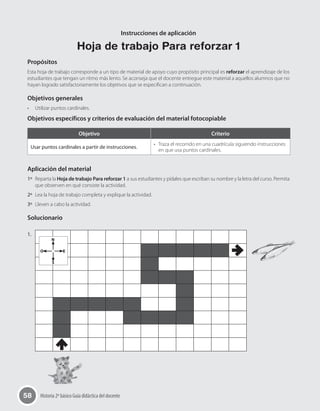 58 Historia 2º básico Guía didáctica del docente
Instrucciones de aplicación
Hoja de trabajo Para reforzar 1
Propósitos
Esta hoja de trabajo corresponde a un tipo de material de apoyo cuyo propósito principal es reforzar el aprendizaje de los
estudiantes que tengan un ritmo más lento. Se aconseja que el docente entregue este material a aquellos alumnos que no
hayan logrado satisfactoriamente los objetivos que se especifican a continuación.
Objetivos generales
•	 Utilizar puntos cardinales.
Objetivos específicos y criterios de evaluación del material fotocopiable
Objetivo Criterio
Usar puntos cardinales a partir de instrucciones.
•	 Traza el recorrido en una cuadrícula siguiendo instrucciones
en que usa puntos cardinales.
Aplicación del material
1º	 Reparta la Hoja de trabajo Para reforzar 1 a sus estudiantes y pídales que escriban su nombre y la letra del curso. Permita
que observen en qué consiste la actividad.
2º	 Lea la hoja de trabajo completa y explique la actividad.
3º	 Lleven a cabo la actividad.
Solucionario
1.	
N
O E
S
 