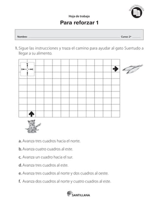 Mat
erialfotocopi
able
1.	Sigue las instrucciones y traza el camino para ayudar al gato Suertudo a
llegar a su alimento.
N
O E
S
a.	Avanza tres cuadros hacia el norte.
b.	Avanza cuatro cuadros al este.
c.	Avanza un cuadro hacia el sur.
d.	Avanza tres cuadros al este.
e.	Avanza tres cuadros al norte y dos cuadros al oeste.
f.	 Avanza dos cuadros al norte y cuatro cuadros al este.
Hoja de trabajo
Para reforzar 1
Nombre: Curso: 2º
 