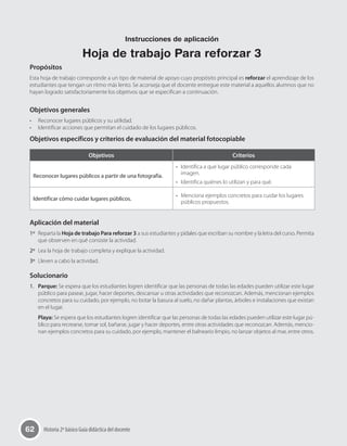62 Historia 2º básico Guía didáctica del docente
Propósitos
Esta hoja de trabajo corresponde a un tipo de material de apoyo cuyo propósito principal es reforzar el aprendizaje de los
estudiantes que tengan un ritmo más lento. Se aconseja que el docente entregue este material a aquellos alumnos que no
hayan logrado satisfactoriamente los objetivos que se especifican a continuación.
Objetivos generales
•	 Reconocer lugares públicos y su utilidad.
•	 Identificar acciones que permitan el cuidado de los lugares públicos.
Objetivos específicos y criterios de evaluación del material fotocopiable
Objetivos Criterios
Reconocer lugares públicos a partir de una fotografía.
•	 Identifica a qué lugar público corresponde cada
imagen.
•	 Identifica quiénes lo utilizan y para qué.
Identificar cómo cuidar lugares públicos.
•	 Menciona ejemplos concretos para cuidar los lugares
públicos propuestos.
Aplicación del material
1º	 Reparta la Hoja de trabajo Para reforzar 3 a sus estudiantes y pídales que escriban su nombre y la letra del curso. Permita
que observen en qué consiste la actividad.
2º	 Lea la hoja de trabajo completa y explique la actividad.
3º	 Lleven a cabo la actividad.
Solucionario
1.	 Parque: Se espera que los estudiantes logren identificar que las personas de todas las edades pueden utilizar este lugar
público para pasear, jugar, hacer deportes, descansar u otras actividades que reconozcan. Además, mencionan ejemplos
concretos para su cuidado, por ejemplo, no botar la basura al suelo, no dañar plantas, árboles e instalaciones que existan
en el lugar.
Playa: Se espera que los estudiantes logren identificar que las personas de todas las edades pueden utilizar este lugar pú-
blico para recrearse, tomar sol, bañarse, jugar y hacer deportes, entre otras actividades que reconozcan. Además, mencio-
nan ejemplos concretos para su cuidado, por ejemplo, mantener el balneario limpio, no lanzar objetos al mar, entre otros.
Instrucciones de aplicación
Hoja de trabajo Para reforzar 3
 