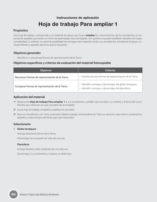 64 Historia 2º básico Guía didáctica del docente
Propósitos
Esta hoja de trabajo corresponde a un material de apoyo que busca ampliar los conocimientos de los estudiantes, en es-
pecial de aquellos que tienen un ritmo de aprendizaje más aventajado, con quienes se puede establecer desafíos de mayor
complejidad. Lo anterior no quita la posibilidad de entregar este material a todos sus estudiantes, brindando el apoyo co-
rrespondiente a aquellos alumnos que lo requieran.
Objetivos generales
•	 Identificar y caracterizar formas de representación de la Tierra.
Objetivos específicos y criterios de evaluación del material fotocopiable
Objetivos Criterios
Reconocer formas de representación de la Tierra. •	 Nombra las dos formas de representación de la Tierra.
Comparar formas de representación de la Tierra.
•	 Identifica ventajas y desventajas del globo terráqueo.
•	 Identifica ventajas y desventajas del planisferio.
Aplicación del material
1º	 Reparta las Hoja de trabajo Para ampliar 1 a sus estudiantes y pídales que escriban su nombre y la letra del curso.
Permita que observen en qué consisten las actividades.
2º	 Lea la hoja de trabajo completa y explique la actividad.
3º	 Para sus estudiantes con ritmo avanzado, déjelos trabajar individualmente. Para sus alumnos que estime conveniente,
apóyelos y deje tiempo suficiente para que respondan.
Solucionario
1.	 Globo terráqueo
Ventaja: Muestra la forma de la Tierra.
Desventaja: No se puede ver todo de una vez.
Planisferio
Ventaja: Muestra todo el planeta de una sola vez.
Desventaja: Los continentes y océanos se deforman.
Instrucciones de aplicación
Hoja de trabajo Para ampliar 1
 