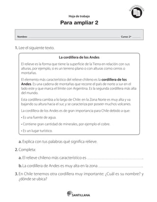 Mat
erialfotocopi
able
Hoja de trabajo
Para ampliar 2
1.	Lee el siguiente texto.
La cordillera de los Andes
El relieve es la forma que tiene la superficie de la Tierra en relación con sus
alturas, por ejemplo, si es un terreno plano o con alturas como cerros o
montañas.
El elemento más característico del relieve chileno es la cordillera de los
Andes. Es una cadena de montañas que recorre el país de norte a sur en el
lado este y que marca el límite con Argentina. Es la segunda cordillera más alta
del mundo.
Esta cordillera cambia a lo largo de Chile: en la Zona Norte es muy alta y va
bajando su altura hacia el sur, y se caracteriza por poseer muchos volcanes.
La cordillera de los Andes es de gran importancia para Chile debido a que:
• Es una fuente de agua.
• Contiene gran cantidad de minerales, por ejemplo el cobre.
• Es un lugar turístico.
a.	Explica con tus palabras qué significa relieve.
2.	Completa:
a.	El relieve chileno más característico es .
b.	La cordillera de Andes es muy alta en la zona .
3.	En Chile tenemos otra cordillera muy importante: ¿Cuál es su nombre? y	
¿dónde se ubica?
Nombre: Curso: 2º
 