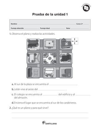 Mat
erialfotocopi
able
Prueba de la unidad 1
1.	Observa el plano y realiza las actividades.
Casa Julián
N
O E
S
a.	Al sur de la plaza se encuentra el .
b.	Julián vive al oeste del .
c.	El colegio se encuentra al del edificio y al
del almacén.
d.	Encierra el lugar que se encuentra al sur de los carabineros.
2.	¿Qué es un plano y para qué sirve?
Nombre: Curso: 2º
Puntaje obtenido: Puntaje ideal: Nota:
 