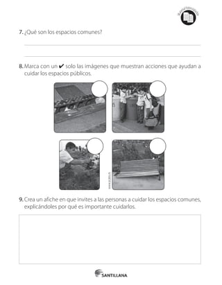 Mat
erialfotocopi
able
7.	¿Qué son los espacios comunes?
8.	Marca con un ✔ solo las imágenes que muestran acciones que ayudan a
cuidar los espacios públicos.
9.	Crea un afiche en que invites a las personas a cuidar los espacios comunes,
explicándoles por qué es importante cuidarlos.
www.acatos.es
 
