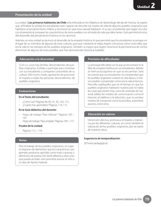 Los primeros habitantes de Chile 75
Unidad 2
La unidad 2 Los primeros habitantes de Chile está enfocada en los Objetivos de Aprendizaje del eje de Historia. Se espera
que, al finalizar la unidad, los estudiantes sean capaces de describir los modos de vida de algunos pueblos originarios que
habitaron el actual territorio chileno y reconocer en qué zona natural habitaron. A su vez, se pretende que hagan vínculos
con el presente al comparar las características de estos pueblos con el modo de vida que ellos tienen. Esto permitirá el inicio
del desarrollo del pensamiento histórico en los alumnos.
Además, en esta unidad se da inicio al desarrollo de la empatía histórica, lo que permitirá que los estudiantes se pongan en
el lugar de un miembro de algunas de estas culturas, para que, mediante el relato, logren comunicar cómo creen ellos que
era la vida en los tiempos de los pueblos originarios. También se espera que logren reconocer la permanencia de ciertos
elementos de algunos de estos pueblos, que han permanecido hasta la actualidad.
Sugerencia de temporalización
30 horas pedagógicas.
Presentación de la unidad
Si en su curso hay familias descendientes de pue-
blos originarios, invítelas a participar para conversar
con sus estudiantes y compartan costumbres de su
cultura. Del mismo modo, aproveche de promover
el respeto a todas las personas descendientes de
pueblos originarios.
Adecuación a la diversidad
La principal dificultad con la que se encontrará es la
falta de empatía histórica en sus estudiantes, debido
al nivel sociocognitivo en que se encuentran. Será
recurrente que sus estudiantes no comprendan que
los pueblos originarios vivieron en otra época, ni me-
nos podrán comprender cómo era la vida entonces.
Para ello, explíqueles que en el tiempo en que los
pueblos originarios habitaron nuestro país no había
las cosas que existen hoy, como las viviendas de ma-
terial sólido, los medios de comunicación como el
Internet, el teléfono o la televisión, que no existían
medios de transporte como la bicicleta, automóvil,
aviones, entre otros.
Previsión de dificultades
Dimensión afectiva: promueva el respeto y toleran-
cia por las diferentes culturas, así como también la
valoración de los pueblos originarios, por ser parte
de nuestras raíces.
Educación en valores
En el Texto del estudiante:
-- ¿Cómo vas? Páginas 84, 85, 91, 95, 103, 113.
-- ¿Cuánto has aprendido? Páginas 114, 115.
En la Guía didáctica del docente:
-- Hojas de trabajo “Para reforzar”. Páginas 105 –
107.
-- Hojas de trabajo“Para ampliar”. Páginas 109 – 111.
Prueba de la unidad.
-- Páginas 113 – 114.
Evaluaciones
Para el trabajo de los pueblos originarios, se sugie-
re disponer de elementos que los caractericen, por
ejemplo, productos agrícolas como maíz o quínoa, o
elementos de producción textil, alfarería y otros a los
que pueda acceder; esto permitirá acercar al niño a
un tipo de fuente material.
Notas
 