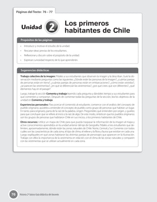 76 Historia 2º básico Guía didáctica del docente
2Unidad
Los primeros
habitantes de Chile
Páginas del Texto: 76 – 77
•	 Introducir y motivar el estudio de la unidad.
•	 Rescatar ideas previas de los estudiantes.
•	 Reflexionar y discutir sobre el propósito de la unidad.
•	 Expresar curiosidad respecto de lo que aprenderán.
Trabajo colectivo de la imagen: Pídales a sus estudiantes que observen la imagen y la describan. Guíe la ob-
servación mediante preguntas como las siguientes: ¿Dónde están las personas de la imagen?, ¿cuántas parejas
de personas están en tierra?, ¿cuántas parejas de personas están en embarcaciones?, ¿cómo están vestidas?,
¿se parecen las vestimentas?, ¿en qué se diferencian las vestimentas?, ¿por qué crees que son diferentes?, ¿qué
elementos hay en el paisaje?
Luego, trabaje la sección Comenta y trabaja leyendo cada pregunta y dándoles tiempo a sus estudiantes para
que comenten y compartan. Después de comentar todas las preguntas de la sección, lea los objetivos de la
unidad en Comenta y trabaja.
Experiencias personales: Para acercar el contenido al estudiante, comience con el análisis del concepto de
pueblo originario; ayúdelos a entender el concepto de pueblo como grupo de personas que habitan un lugar.
En tanto, para originario, parta de la raíz de la palabra, origen. Pregúnteles qué entienden por origen, y guíelos
para que concluyan que se refiere al inicio o la raíz de algo. De este modo, sinteticen que los pueblos originarios
son los grupos de personas que habitaron Chile en sus inicios, o los primeros habitantes de Chile.
Otros recursos: Utilice un mapa de Chile para que pueda traspasar la información de la imagen al mapa y
active conocimientos aprendidos en la unidad anterior del eje de Geografía. Pídales a tres estudiantes que de-
limiten, aproximadamente, dónde están las zonas naturales de Chile: Norte, Central y Sur. Comente con todos
cuáles son las características de cada zona, el tipo de clima, el relieve y la flora y fauna que existían en cada una.
Luego explíqueles en qué zonas habitaron las distintas parejas de personajes que aparecen en la ilustración.
Trabaje con ellos la importancia de la vestimenta en relación con el clima de las zonas naturales y comparen
con las vestimentas que se utilizan actualmente en cada zona.
Propósitos de las páginas
Sugerencias didácticas
 