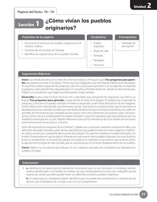 77
Unidad 2
Los primeros habitantes de Chile
Páginas del Texto: 78 – 79
•	 Reconocer la existencia de pueblos originarios en el
territorio chileno.
•	 Comprender el concepto de nómada.
•	 Identificar las características de un pueblo nómada.
•	 Habilidad de
descripción.
•	 Pueblo 	
originario.
•	 Modo de vida.
•	 Nómada.
•	 Desplazar.
•	 Provisorio.
Propósitos de las páginas PrerrequisitosVocabulario
Lección 1
Inicio: Lea el título de la lección y antes de continuar la lectura, entregue la guía Tres preguntas para apren-
der que puede encontrar en la página 78 de esta Guía. Explíqueles que esta hoja de trabajo tiene dos etapas:
en la primera, deben responder las preguntas ¿Qué sé? y ¿Qué quiero aprender?; y en la segunda, se responde
la pregunta ¿Qué aprendí? Esta segunda parte se completa al finalizar la lección, donde se retomará la guía.
Pídales a sus estudiantes que hagan la primera parte y luego, retírelas.
Desarrollo: Vuelva a leer el título de la lección y solicíteles que compartan las respuestas que dieron en
la guía Tres preguntas para aprender. Luego de leer el texto de la página 78, pídales que respondan la
pregunta ¿Cómo eran los pueblos nómadas? Invítelos a responder a partir de la descripción de las imágenes.
Guíe la observación enfocándola a los elementos que los caracteriza: las embarcaciones que les permitían el
desplazamiento, las viviendas sencillas que eran fáciles de desarmar para moverse, la vestimenta con pieles de
animales, las herramientas que utilizaban para la cacería, entre otros elementos que puedan surgir. Lea la pre-
gunta ¿Cómo crees que se desplazaban los pueblos nómadas?, y guíe las respuestas para que deduzcan que era
mediante embarcaciones o a pie; hágalos reflexionar acerca de la inexistencia de otros medios de transporte
como el automóvil, trenes, barcos o aviones.
Antes de responder las preguntas de la actividad 1, pídales que construyan, mediante una lluvia de ideas, una
definición de pueblo nómada a partir de las características que pudieron observar en las imágenes. Finalmen-
te, realice una lectura compartida del resumen de la página 79 y permita sintetizar el trabajo efectuado con
fuentes. Ponga énfasis en que la vida, en el tiempo en que vivieron estos pueblos originarios, era muy distinta a
lo que es actualmente: no existía la tecnología, ni la medicina ni todos los conocimientos que se tienen ahora,
lo que permite el modo de vida nómada, que se caracteriza por el constante desplazamiento de los pueblos.
Cierre: Pídale a sus estudiantes que dibujen en sus cuadernos ejemplos de actividades que realizaban los
pueblos nómadas.
Sugerencias didácticas
1.	 a. Idealmente se espera que los estudiantes reconozcan que no son nómadas, sin embargo, podrían
sentirse identificados si sus familias se cambian de casa constantemente. En este caso, indíqueles que las
razones de cambio que ellos puedan tener son diferentes a la de los pueblos originarios.
b. Se espera que los estudiantes logren identificar que un pueblo que actualmente es nómada son los
gitanos, que se desplazan de un lugar a otro con sus campamentos.
Solucionario
¿Cómo vivían los pueblos
originarios?
 