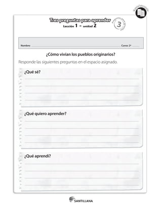 3
Pre
guntas pa
raapren
der
Mat
erialfotocopi
able
Lección 1 - unidad 2
Tres preguntas para aprender
¿Qué sé?
¿Qué quiero aprender?
¿Qué aprendí?
Nombre: Curso: 2º
¿Cómo vivían los pueblos originarios?
Responde las siguientes preguntas en el espacio asignado.
 