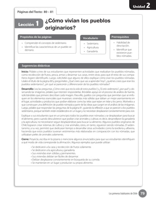 79
Unidad 2
Los primeros habitantes de Chile
Páginas del Texto: 80 – 81
•	 Comprender el concepto de sedentario.
•	 Identificar las características de un pueblo se-
dentario.
•	 Habilidad de
descripción.
•	 Identificar que
existieron pue-
blos nómadas.
•	 Sedentario.
•	 Agricultura.
•	 Ganadería.
Propósitos de las páginas PrerrequisitosVocabulario
¿Cómo vivían los pueblos
originarios?
Lección 1
Inicio: Pídales a tres de sus estudiantes que representen actividades que realizaban los pueblos nómadas,
como recolección de frutos, pesca, armar y desarmar sus casas, entre otras; para que el resto de sus compa-
ñeros logren identificarlo. Luego, solicíteles que alguno de ellos explique cómo eran los pueblos nómadas.
Léales el título de la página 80 y pregúnteles: ¿Qué crees que vas a aprender hoy?, ¿quiénes crees que eran los
pueblos sedentarios?, ¿en qué se parecerán y diferenciarán de los pueblos nómadas?
Desarrollo: Lea las preguntas ¿Cómo crees que era la vida de estos pueblos? y ¿Tú eres sedentario?, ¿por qué? y ob-
servando las imágenes, pídales que intenten responderlas. Bríndeles apoyo en el proceso de análisis de fuente,
solicitándoles que primero describan cada imagen. Para ello, guíelos con preguntas que permitan que se enfo-
quen en los elementos esenciales que muestran: viviendas más sólidas que daban un mejor asentamiento en
el lugar, actividades y productos que podían elaborar como las telas que tejían en telar y los jarros. Motívelos a
que construyan una definición de pueblo nómada a partir de las ideas que surgen en el análisis de las imágenes.
Luego, pídales que respondan las preguntas de la página 81, guiando la reflexión a que se parecen a los pueblos
sedentarios, porque también están establecidos en un lugar y no necesitan desplazarse constantemente para vivir.
Explique a sus estudiantes que en un principio todos los pueblos eran nómadas y se desplazaban para buscar
el alimento, pero cuando descubrieron que podían criar animales y cultivar, es decir, desarrollaron la ganadería
y la agricultura, no necesitaron seguir desplazándose para buscar su alimento. Algunos pueblos originarios de
Chile lograron crear sistemas de cultivo y criar animales; otros, en tanto, siguieron siendo nómadas. El seden-
tarismo, a su vez, permitió que dedicaran tiempo a desarrollar otras actividades como la textilería y alfarería,
haciendo que estos pueblos tuvieran vestimentas más elaboradas en comparación con los nómadas, que
utilizaban pieles de animales solamente.
Cierre: Proyecte, escriba en la pizarra o mencione algunos enunciados para que sus estudiantes identifiquen
a qué modo de vida corresponde la afirmación. Algunos ejemplos que puede utilizar:
	 • Se dedicaron a la caza y recolección de frutos solamente.
	 • Se dedicaron a la agricultura y ganadería.
	 • Sus viviendas eran sólidas y permanentes.
	 • Sus viviendas debían ser fáciles de desarmar.
	 • Debían desplazarse constantemente en búsqueda de su comida.
	 • Se mantenían en un lugar y producían su propio alimento.
Sugerencias didácticas
 