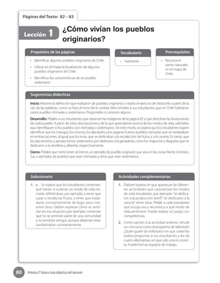 80 Historia 2º básico Guía didáctica del docente
Páginas del Texto: 82 – 83
Lección 1
•	 Reconocer
zonas naturales
en el mapa de
Chile.
•	 Habitante.•	 Identificar algunos pueblos originarios de Chile.
•	 Ubicar en el mapa la localización de algunos
pueblos originarios de Chile.
•	 Identificar las características de un pueblo
sedentario.
Propósitos de las páginas PrerrequisitosVocabulario
Inicio: Retome la definición que realizaron de pueblos originarios o repita el ejercicio de deducirlo a partir de la
raíz de las palabras, como se hizo al inicio de la unidad. Mencióneles a sus estudiantes que en Chile habitaron
varios pueblos nómadas y sedentarios. Pregúnteles si conocen alguno.
Desarrollo: Pídales a sus estudiantes que observen las imágenes de la página 82 y que describan las ilustraciones
de cada pueblo. A partir de estas descripciones y de lo que aprendieron acerca de los modos de vida, solicíteles
que identifiquen si los pueblos son nómadas o sedentarios. De este modo, se espera que los estudiantes logren
identificar que los changos, los chonos, los alacalufes y los yaganes fueron pueblos nómadas que se trasladaban
en embarcaciones, al igual que los onas, que se dedicaban a la recolección de frutos y a la cacería. En tanto, que
los atacameños y aymara fueron sedentarios por dedicarse a la ganadería, como los mapuche y diaguitas que se
dedicaron a la textilería y alfarería, respectivamente.
Cierre: Pídales que mencionen al menos un ejemplo de pueblo originario que viva en las zonas Norte, Central y
Sur, y ejemplos de pueblos que sean nómadas y otros que sean sedentarios.
Sugerencias didácticas
1.	 c.	 Se espera que los estudiantes comenten
qué harían si tuvieran un modo de vida nó-
mada, refiriéndose, por ejemplo, a tener que
cazar o recolectar frutos, a tener que trasla-
darse constantemente de lugar para vivir,
entre otros. Deben expresar cómo se senti-
rían en esa situación; por ejemplo, comentar
que no se sentirían parte de una comunidad
y no tendrían amigos, porque deberían estar
cambiándose constantemente.
1.	 Elabore tarjetas en que aparezcan las diferen-
tes actividades que caracterizan los modos
de vida estudiados, por ejemplo: “se dedica-
ron a la producción textil”, “se dedicaron a la
cacería”, entre otras. Pídale a cada estudiante
que escoja una y reconozca a qué modo de
vida pertenece. Puede realizar un juego con
competencias.
2.	 Como opción a la actividad anterior, simule
un concurso como el programa de televisión
¿Quién quiere ser millonario? en que usted les
realiza preguntas a sus estudiantes y les da
cuatro alternativas, en que solo una es correc-
ta. Puede formar equipos de trabajo.
Solucionario Actividades complementarias
¿Cómo vivían los pueblos
originarios?
 