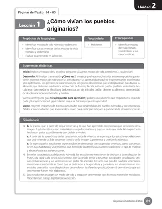 81
Unidad 2
Los primeros habitantes de Chile
Páginas del Texto: 84 – 85
•	 Identificar modos de vida nómada y sedentario.
•	 Identificar características de los modos de vida
nómada y sedentario.
•	 Evaluar lo aprendido en la lección.
•	 Identificar modos
de vida nómada
y sedentario y sus
características.
•	 Habitante.
Propósitos de las páginas PrerrequisitosVocabulario
¿Cómo vivían los pueblos
originarios?
Lección 1
Inicio: Realice un repaso de la lección y pregunte: ¿Cuántos modos de vida aprendimos?, ¿cuáles son?
Desarrollo: Al finalizar la evaluación ¿Cómo vas?, sintetice que hace muchos años existieron pueblos que tu-
vieron distintos modos de vida según las actividades y las oportunidades que se les presentaron: los nómadas
y los sedentarios. Los primeros se caracterizan por ser grupos de personas que se desplazaban para buscar su
alimento, que obtenían mediante la recolección de frutos y la caza; en tanto que los pueblos sedentarios des-
cubrieron que mediante el cultivo y la domesticación de animales podían obtener su alimento sin necesidad
de desplazarse con sus viviendas y familias.
Vuelva a entregar la guía Tres preguntas para aprender y pídales a sus alumnos que respondan la segunda
parte ¿Qué aprendieron?, ¿aprendieron lo que se habían propuesto aprender?
Cierre: Proyecte imágenes de distintas actividades que desarrollaban los pueblos nómadas y los sedentarios.
Pídales a sus estudiantes que, levantando la mano para participar, indiquen a qué modo de vida corresponde.
Sugerencias didácticas
3.	 b. Se espera que, a partir de lo que observan y lo que han aprendido, reconozcan que la vivienda de la
imagen 1 está construida con materiales como palos, maderas y paja; en tanto que la de la imagen 2 está
hecha con palos y posiblemente con piel de animales.
c. A partir de lo aprendido y de las características de la vivienda, se espera que los estudiantes relacionen
que una vivienda fácil de desarmar, como la de la imagen 2, pertenece a una familia nómada.
e. Se espera que los estudiantes logren establecer semejanzas con sus propias viviendas, como que ambas
sirven para habitarlas y vivir; mientras que dentro de las diferencias, pueden establecerse el tipo de material
y el tamaño de sus construcciones.
4.	 Entre las características del pueblo nómada, los estudiantes mencionan: se dedican a la recolección de
frutos, a la caza y a la pesca; sus viviendas son fáciles de armar y desarmar; para poder desplazarse, utili-
zan embarcaciones y sus vestimentas son pieles de animales. En tanto que para los pueblos sedentarios,
mencionan características como que se dedicaron a la agricultura y ganadería; sus viviendas eran más
estables, pues ellos no se desplazaban; desarrollaron la alfarería y producción textil, permitiendo que sus
vestimentas fuesen más elaboradas.
5.	 Los estudiantes escogen un modo de vida y preparan vestimentas con distintos materiales reciclados.
Presentan sus trabajo explicando su elección.
Solucionario
 