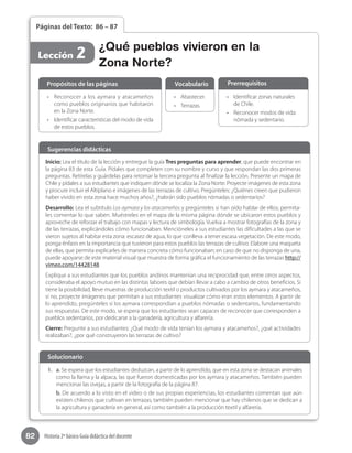 82 Historia 2º básico Guía didáctica del docente
Páginas del Texto: 86 – 87
•	 Reconocer a los aymara y atacameños
como pueblos originarios que habitaron
en la Zona Norte.
•	 Identificar características del modo de vida
de estos pueblos.  
•	 Identificar zonas naturales
de Chile.
•	 Reconocer modos de vida:
nómada y sedentario.
•	 Abastecer.
•	 Terrazas.
Propósitos de las páginas PrerrequisitosVocabulario
¿Qué pueblos vivieron en la
Zona Norte?
Lección 2
Inicio: Lea el título de la lección y entregue la guía Tres preguntas para aprender, que puede encontrar en
la página 83 de esta Guía. Pídales que completen con su nombre y curso y que respondan las dos primeras
preguntas. Retírelas y guárdelas para retomar la tercera pregunta al finalizar la lección. Presente un mapa de
Chile y pídales a sus estudiantes que indiquen dónde se localiza la Zona Norte. Proyecte imágenes de esta zona
y procure incluir el Altiplano e imágenes de las terrazas de cultivo. Pregúnteles: ¿Quiénes creen que pudieron
haber vivido en esta zona hace muchos años?, ¿habrán sido pueblos nómadas o sedentarios?
Desarrollo: Lea el subtítulo Los aymara y los atacameños y pregúnteles si han oído hablar de ellos; permíta-
les comentar lo que saben. Muéstreles en el mapa de la misma página dónde se ubicaron estos pueblos y
aproveche de reforzar el trabajo con mapas y lectura de simbología. Vuelva a mostrar fotografías de la zona y
de las terrazas, explicándoles cómo funcionaban. Mencióneles a sus estudiantes las dificultades a las que se
vieron sujetos al habitar esta zona: escasez de agua, lo que conlleva a tener escasa vegetación. De este modo,
ponga énfasis en la importancia que tuvieron para estos pueblos las terrazas de cultivo. Elabore una maqueta
de ellas, que permita explicarles de manera concreta cómo funcionaban; en caso de que no disponga de una,
puede apoyarse de este material visual que muestra de forma gráfica el funcionamiento de las terrazas http://
vimeo.com/14428148
Explique a sus estudiantes que los pueblos andinos mantenían una reciprocidad que, entre otros aspectos,
consideraba el apoyo mutuo en las distintas labores que debían llevar a cabo a cambio de otros beneficios. Si
tiene la posibilidad, lleve muestras de producción textil o productos cultivados por los aymara y atacameños,
si no, proyecte imágenes que permitan a sus estudiantes visualizar cómo eran estos elementos. A partir de
lo aprendido, pregúnteles si los aymara correspondían a pueblos nómadas o sedentarios, fundamentando
sus respuestas. De este modo, se espera que los estudiantes sean capaces de reconocer que corresponden a
pueblos sedentarios, por dedicarse a la ganadería, agricultura y alfarería.
Cierre: Pregunte a sus estudiantes: ¿Qué modo de vida tenían los aymara y atacameños?, ¿qué actividades
realizaban?, ¿por qué construyeron las terrazas de cultivo?
Sugerencias didácticas
1.	 a. Se espera que los estudiantes deduzcan, a partir de lo aprendido, que en esta zona se destacan animales
como la llama y la alpaca, las que fueron domesticadas por los aymara y atacameños. También pueden
mencionar las ovejas, a partir de la fotografía de la página 87.
b. De acuerdo a lo visto en el video o de sus propias experiencias, los estudiantes comentan que aún
existen chilenos que cultivan en terrazas; también pueden mencionar que hay chilenos que se dedican a
la agricultura y ganadería en general, así como también a la producción textil y alfarería.
Solucionario
 