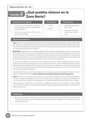 84 Historia 2º básico Guía didáctica del docente
Páginas del Texto: 88 – 89
Lección 2
•	 Identificar zonas natura-
les de Chile.
•	 Reconocer modos de
vida: nómada y seden-
tario.
•	 Trueque.
•	 Vasija.
•	 Reconocer a los changos y diaguitas
como pueblos originarios que habitaron
en la Zona Norte.
•	 Identificar características del modo de
vida de estos pueblos.  
Propósitos de las páginas PrerrequisitosVocabulario
Inicio: Presente a sus estudiantes el mapa de Chile e indique dónde está la Zona Norte. Para ubicarlos, pídales
que mencionen algunas características como las altas temperaturas, la presencia del Altiplano y las costas.
Recuérdeles los dos pueblos estudiados anteriormente: aymara y atacameños, ¿qué modo de vida tenían?,
¿en qué lugar de la Zona Norte habitaron?
Desarrollo: Mediante lectura compartida, pídales que lean el texto de la página 88; cuando se mencione que
los changos vivieron en las costas de la Zona Norte, utilice el mapa y su simbología para realizar una compren-
sión más concreta. Continúe la lectura, y realice una pausa para asegurar que sus estudiantes comprendan el
concepto de trueque como un intercambio de objetos. Retome la lectura y al finalizar, proyecte imágenes de
las embarcaciones de los changos. Pregúnteles: ¿Cómo creen que las construyeron?
En el texto de la página 89, cuando se menciona dónde se ubicaron, utilice el mapa que ahí aparece para
graficar su ubicación, que corresponde más al sur que los atacameños y aymara. Al finalizar la lectura, pregún-
teles: ¿Qué modo de vida tuvieron los diaguitas? Se espera que los estudiantes reconozcan que corresponden
a un modo de vida sedentario, ya que se dedicaron a la agricultura y ganadería, sus casas eran de material
resistente y desarrollaron la alfarería.
Para profundizar aspectos de la vida cotidiana de los changos y de cómo el pueblo de Taltal reconoce su
legado, se sugiere visitar el blog: http://taltalsuhistoriaysugente.blogspot.com/p/changos.html
Cierre: Sintetice a sus estudiantes que, además de los aymara y atacameños, en la Zona Norte también ha-
bitaron los changos y los diaguitas. Los primeros corresponden a un pueblo nómada, que se desplazaba en
sus embarcaciones, en tanto que los diaguitas fueron un pueblo sedentario que se destacó por sus vasijas.
Forme equipos de trabajo entre sus estudiantes, y pídales que cada uno en sus cuadernos escriba o dibuje
características de cada uno de los pueblos originarios: changos y diaguitas, identificando si son pueblos nó-
madas o sedentarios.
Sugerencias didácticas
1.	 b. Se espera que los estudiantes sean capaces de reconocer que las embarcaciones de los changos tuvie-
ron vital importancia, pues en ellas podían transportarse, pescar y trasladar sus cosas, en las costas de la
Zona Norte de Chile.
Solucionario
¿Qué pueblos vivieron en la
Zona Norte?
 