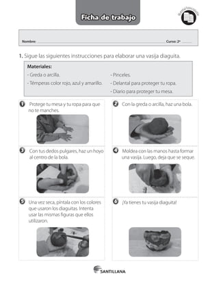 Nombre: Curso: 2º
1. Sigue las siguientes instrucciones para elaborar una vasija diaguita.
    
Materiales:
- Greda o arcilla.
- Témperas color rojo, azul y amarillo.
- Pinceles.
- Delantal para proteger tu ropa.
- Diario para proteger tu mesa.
Mat
erialfotocopi
able
Ficha de trabajo
         Protege tu mesa y tu ropa para que 	
        no te manches.
          Con tus dedos pulgares, haz un hoyo	
          al centro de la bola.
	 Una vez seca, píntala con los colores 	
        	que usaron los diaguitas. Intenta 	
        	usar las mismas figuras que ellos 	
    	 utilizaron.
        Con la greda o arcilla, haz una bola.
Moldea con las manos hasta formar 	
         una vasija. Luego, deja que se seque.
¡Ya tienes tu vasija diaguita!
1 2
3 4
5 6
 