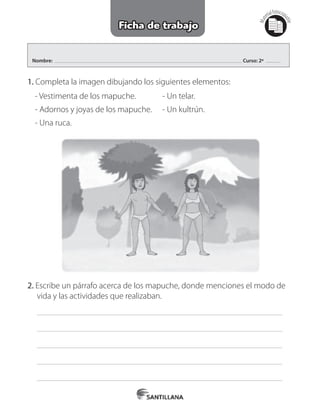 Nombre: Curso: 2º
1. Completa la imagen dibujando los siguientes elementos:
    
- Vestimenta de los mapuche.
- Adornos y joyas de los mapuche.
- Una ruca.
- Un telar.
- Un kultrún.
2. Escribe un párrafo acerca de los mapuche, donde menciones el modo de      	
     vida y las actividades que realizaban.
     
     
     
     
     
Mat
erialfotocopi
able
Ficha de trabajo
 