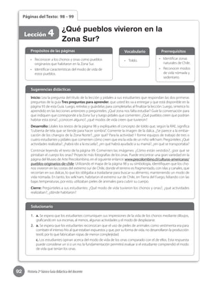 92 Historia 2º básico Guía didáctica del docente
Páginas del Texto: 98 – 99
Lección 4 ¿Qué pueblos vivieron en la
Zona Sur?
Inicio: Lea la pregunta del título de la lección y pídales a sus estudiantes que respondan las dos primeras
preguntas de la guía Tres preguntas para aprender, que usted les va a entregar y que está disponible en la
página 93 de esta Guía. Luego, retírelas y guárdelas para completarlas al finalizar la lección. Luego, sintetice lo
aprendido en las lecciones anteriores y pregúnteles: ¿Qué zona nos falta estudiar? Guíe la conversación para
que indiquen que corresponde a la Zona Sur y luego pídales que comenten: ¿Qué pueblos creen que podrían
habitar esta zona?, ¿conocen alguno?, ¿qué modos de vida creen que tuvieron?
Desarrollo: Léales los textos de la página 98 y explíqueles el concepto de toldo que, según la RAE, significa
“cubierta de tela que se tiende para hacer sombra”. Comente la imagen de la dalca. ¿Se parece a la embar-
cación de los changos de la Zona Norte?, ¿por qué? Para la actividad 1 forme equipos de trabajo de tres o
cuatro estudiantes y pídales que comenten cómo creen que era la vida de un niño selk’nam. Pregúnteles: ¿Qué
actividades realizaba?, ¿habrá ido a la escuela?, ¿en qué habrá ayudado a su mamá?, ¿en qué se transportaba?
Continúe leyendo el texto de la página 99. Comenten las imágenes: ¿Cómo están vestidos?, ¿por qué se
pintaban el cuerpo los onas? Proyecte más fotografías de los onas. Puede encontrar una gran variedad en la
página del Museo de Arte Precolombino, en el siguiente enlance: www.precolombino.cl/culturas-americanas/
pueblos-originarios-de-chile. Utilizando el mapa de la página 98 y su simbología, identifiquen que los cho-
nos vivieron en las costas del extremo sur de Chile, donde el terreno es fragmentado, con islas y canales, que
recorrían en sus dalcas, lo que los obligaba a trasladarse para buscar su alimento, manteniendo un modo de
vida nómada. En tanto, los selk’nam, habitaron el extremo sur de Chile, en Tierra del Fuego, lidiando con las
bajas temperaturas, por esto, utilizaban pieles de animales para cubrir su cuerpo.
Cierre: Pregúnteles a sus estudiantes: ¿Qué modo de vida tuvieron los chonos y onas?, ¿qué actividades
realizaban?, ¿dónde habitaron?
Sugerencias didácticas
•	 Reconocer a los chonos y onas como pueblos
originarios que habitaron en la Zona Sur.
•	 Identificar características del modo de vida de
estos pueblos.
1.	 a. Se espera que los estudiantes comuniquen sus impresiones de la vida de los chonos mediante dibujos,
graficando en sus escenas, al menos, algunas actividades y el modo de desplazarse.
2.	 a. Se espera que los estudiantes reconozcan que el uso de pieles de animales como vestimenta era para
combatir el intenso frío al que estaban expuestos y que, por su forma de vida, no desarrollaron la producción
textil, por lo que fabricaban ropas de menor compleijidad.
c. Los estudiantes opinan acerca del modo de vida de los onas comparado con el de ellos. Esta respuesta
puede considerar un sí o un no; la fundamentación permitirá evaluar si el estudiante comprendió el modo
de vida que tenían los onas.
•	 Toldo.
•	 Identificar zonas
naturales de Chile.
•	 Reconocer modos
de vida nómada y
sedentario.
Propósitos de las páginas
Solucionario
Vocabulario Prerrequisitos
 