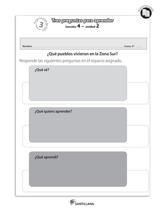 3
Pre
guntas pa
raapren
der
Mat
erialfotocopi
able
Lección 4 - unidad 2
Tres preguntas para aprender
Nombre: Curso: 2º
¿Qué pueblos vivieron en la Zona Sur?
Responde las siguientes preguntas en el espacio asignado.
¿Qué sé?
¿Qué quiero aprender?
¿Qué aprendí?
 