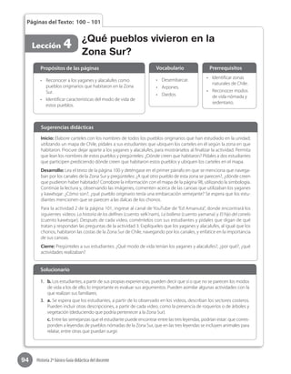 94 Historia 2º básico Guía didáctica del docente
Páginas del Texto: 100 – 101
Lección 4 ¿Qué pueblos vivieron en la
Zona Sur?
Inicio: Elabore carteles con los nombres de todos los pueblos originarios que han estudiado en la unidad;
utilizando un mapa de Chile, pídales a sus estudiantes que ubiquen los carteles en él según la zona en que
habitaron. Procure dejar aparte a los yaganes y alacalufes, para mostrárselos al finalizar la actividad. Permita
que lean los nombres de estos pueblos y pregúnteles: ¿Dónde creen que habitaron? Pídales a dos estudiantes  
que participen prediciendo dónde creen que habitaron estos pueblos y ubiquen los carteles en el mapa.
Desarrollo: Lea el texto de la página 100 y deténgase en el primer párrafo en que se menciona que navega-
ban por los canales de la Zona Sur y pregúnteles: ¿A qué otro pueblo de esta zona se parecen?, ¿dónde creen
que pudieron haber habitado? Corrobore la información con el mapa de la página 98, utilizando la simbología.
Continúe la lectura y, observando las imágenes, comenten acerca de las canoas que utilizaban los yaganes
y kawésqar: ¿Cómo son?, ¿qué pueblo originario tenía una embarcación semejante? Se espera que los estu-
diantes mencionen que se parecen a las dalcas de los chonos.
Para la actividad 2 de la página 101, ingrese al canal de YouTube de “Ed Amanuta”, donde encontrará los
siguientes videos: La historia de los delfines (cuento selk’nam), La ballena (cuento yamana) y El hijo del canelo
(cuento kawésqar). Después de cada video, coméntelos con sus estudiantes y pídales que digan de qué
tratan y respondan las preguntas de la actividad 3. Explíqueles que los yaganes y alacalufes, al igual que los
chonos, habitaron las costas de la Zona Sur de Chile, navegando por los canales, y enfatice en la importancia
de sus canoas.
Cierre: Pregúnteles a sus estudiantes: ¿Qué modo de vida tenían los yaganes y alacalufes?, ¿por qué?, ¿qué
actividades realizaban?
Sugerencias didácticas
•	 Reconocer a los yaganes y alacalufes como
pueblos originarios que habitaron en la Zona
Sur.
•	 Identificar características del modo de vida de
estos pueblos.
•	 Desembarcar.
•	 Arpones.
•	 Dardos.
•	 Identificar zonas
naturales de Chile.
•	 Reconocer modos
de vida nómada y
sedentario.
Propósitos de las páginas Vocabulario Prerrequisitos
1.	 b. Los estudiantes, a partir de sus propias experiencias, pueden decir que sí o que no se parecen los modos
de vida a los de ello, lo importante es evaluar sus argumentos. Pueden asimilar algunas actividades con la
que realizan sus familiares.
3.	 a. Se espera que los estudiantes, a partir de lo observado en los videos, describan los sectores costeros.
Pueden incluir otras descripciones, a partir de cada video, como la presencia de roqueríos o de árboles y
vegetación (deduciendo que podría pertenecer a la Zona Sur).
c. Entre las semejanzas que el estudiante puede encontrar entre las tres leyendas, podrían estar: que corres-
ponden a leyendas de pueblos nómadas de la Zona Sur, que en las tres leyendas se incluyen animales para
relatar, entre otras que puedan surgir.
Solucionario
 