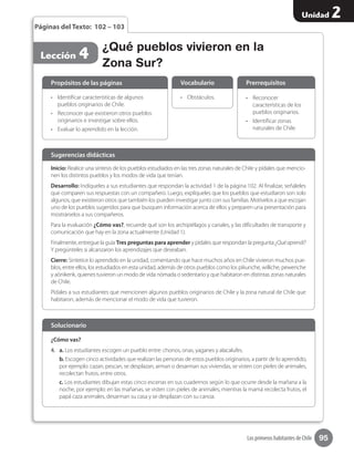 95
Unidad 2
Los primeros habitantes de Chile
¿Qué pueblos vivieron en la
Zona Sur?
Lección 4
Páginas del Texto: 102 – 103
Inicio: Realice una síntesis de los pueblos estudiados en las tres zonas naturales de Chile y pídales que mencio-
nen los distintos pueblos y los modos de vida que tenían.
Desarrollo: Indíqueles a sus estudiantes que respondan la actividad 1 de la página 102. Al finalizar, señáleles
que comparen sus respuestas con un compañero. Luego, explíqueles que los pueblos que estudiaron son solo
algunos, que existieron otros que también los pueden investigar junto con sus familias. Motívelos a que escojan
uno de los pueblos sugeridos para que busquen información acerca de ellos y preparen una presentación para
mostrárselos a sus compañeros.
Para la evaluación ¿Cómo vas?, recuerde qué son los archipiélagos y canales, y las dificultades de transporte y
comunicación que hay en la zona actualmente (Unidad 1).
Finalmente, entregue la guía Tres preguntas para aprender y pídales que respondan la pregunta ¿Quéaprendí?
Y pregúnteles si alcanzaron los aprendizajes que deseaban.
Cierre: Sintetice lo aprendido en la unidad, comentando que hace muchos años en Chile vivieron muchos pue-
blos, entre ellos, los estudiados en esta unidad, además de otros pueblos como los pikunche, williche, pewenche
y aónikenk, quienes tuvieron un modo de vida nómada o sedentario y que habitaron en distintas zonas naturales
de Chile.
Pídales a sus estudiantes que mencionen algunos pueblos originarios de Chile y la zona natural de Chile que
habitaron, además de mencionar el modo de vida que tuvieron.
Sugerencias didácticas
•	 Identificar características de algunos
pueblos originarios de Chile.
•	 Reconocer que existieron otros pueblos
originarios e investigar sobre ellos.
•	 Evaluar lo aprendido en la lección.
¿Cómo vas?
4.	 a. Los estudiantes escogen un pueblo entre: chonos, onas, yaganes y alacalufes.
b. Escogen cinco actividades que realizan las personas de estos pueblos originarios, a partir de lo aprendido,
por ejemplo: cazan, pescan, se desplazan, arman o desarman sus viviendas, se visten con pieles de animales,
recolectan frutos, entre otros.
c. Los estudiantes dibujan estas cinco escenas en sus cuadernos según lo que ocurre desde la mañana a la
noche, por ejemplo: en las mañanas, se visten con pieles de animales, mientras la mamá recolecta frutos, el
papá caza animales, desarman su casa y se desplazan con su canoa.
•	 Obstáculos. •	 Reconocer
características de los
pueblos originarios.
•	 Identificar zonas
naturales de Chile.
Propósitos de las páginas
Solucionario
Vocabulario Prerrequisitos
 