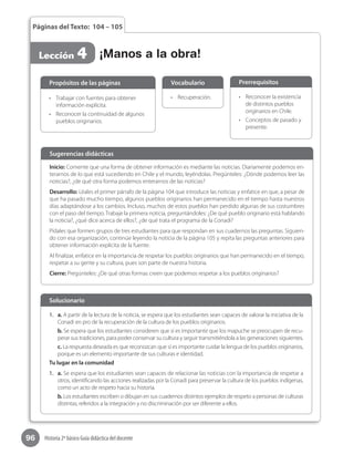 96 Historia 2º básico Guía didáctica del docente
Páginas del Texto: 104 – 105
Lección 4 ¡Manos a la obra!
Inicio: Comente que una forma de obtener información es mediante las noticias. Diariamente podemos en-
terarnos de lo que está sucediendo en Chile y el mundo, leyéndolas. Pregúnteles: ¿Dónde podemos leer las
noticias?, ¿de qué otra forma podemos enterarnos de las noticias?
Desarrollo: Léales el primer párrafo de la página 104 que introduce las noticias y enfatice en que, a pesar de
que ha pasado mucho tiempo, algunos pueblos originarios han permanecido en el tiempo hasta nuestros
días adaptándose a los cambios. Incluso, muchos de estos pueblos han perdido algunas de sus costumbres
con el paso del tiempo. Trabaje la primera noticia, preguntándoles: ¿De qué pueblo originario está hablando
la noticia?, ¿qué dice acerca de ellos?, ¿de qué trata el programa de la Conadi?
Pídales que formen grupos de tres estudiantes para que respondan en sus cuadernos las preguntas. Siguien-
do con esa organización, continúe leyendo la noticia de la página 105 y repita las preguntas anteriores para
obtener información explícita de la fuente.
Al finalizar, enfatice en la importancia de respetar los pueblos originarios que han permanecido en el tiempo,
respetar a su gente y su cultura, pues son parte de nuestra historia.
Cierre: Pregúnteles: ¿De qué otras formas creen que podemos respetar a los pueblos originarios?
Sugerencias didácticas
•	 Trabajar con fuentes para obtener
información explícita.
•	 Reconocer la continuidad de algunos
pueblos originarios.
•	 Recuperación. •	 Reconocer la existencia
de distintos pueblos
originarios en Chile.
•	 Conceptos de pasado y
presente.
Propósitos de las páginas Vocabulario Prerrequisitos
1.	 a. A partir de la lectura de la noticia, se espera que los estudiantes sean capaces de valorar la iniciativa de la
Conadi en pro de la recuperación de la cultura de los pueblos originarios.
b. Se espera que los estudiantes consideren que sí es importante que los mapuche se preocupen de recu-
perar sus tradiciones, para poder conservar su cultura y seguir transmitiéndola a las generaciones siguientes.
c. La respuesta deseada es que reconozcan que sí es importante cuidar la lengua de los pueblos originarios,
porque es un elemento importante de sus culturas e identidad.
Tu lugar en la comunidad
1.	 a. Se espera que los estudiantes sean capaces de relacionar las noticias con la importancia de respetar a
otros, identificando las acciones realizadas por la Conadi para preservar la cultura de los pueblos indígenas,
como un acto de respeto hacia su historia.
b. Los estudiantes escriben o dibujan en sus cuadernos distintos ejemplos de respeto a personas de culturas
distintas, referidos a la integración y no discriminación por ser diferente a ellos.
Solucionario
 