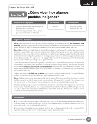 97
Unidad 2
Los primeros habitantes de Chile
¿Cómo viven hoy algunos
pueblos indígenas?
•	 Cosechar. •	 Reconocer pueblos
originarios de Chile.
Vocabulario Prerrequisitos
Lección 4
Páginas del Texto: 106 – 107
Inicio: Lea la pregunta del título de la lección y entrégueles a sus estudiantes la guía Tres preguntas para
aprender que puede encontrar en la página 98 de esta Guía. Pídales que respondan las dos primeras preguntas
a partir del título de la lección y luego retírelas para retomar la tercera pregunta al finalizar la lección.
Desarrollo: Léales el primer párrafo de la página 106 y explíqueles que hay pueblos que han permanecido en
el tiempo. Luego, pídales que mencionen características del pueblo originario aymara que estudiaron en las
lecciones anteriores y escríbalas como lluvia de ideas en el pizarrón. Lea la pregunta ¿Qué aspectos de la cultura
aymara permanecen? Indíqueles que observen las imágenes que muestran actividades y aspectos de la cultura
aymara de la actualidad. Para la pregunta c de la página 106, respecto de los aspectos que han desaparecido,
guíelos para que infieran que la lengua es un ejemplo de ello.
Continúe observando la imagen de la página 107 y comente con sus estudiantes cómo creen que se celebra esta
ceremonia o si han asistido a una. Muéstreles un video de la celebración, por ejemplo, el que puede encontrar
en este enlace: www.youtube.com/watch?v=96RCblwhkKE. Mientras lo ven, vaya comentando con ellos: ¿Qué
lengua creen que están hablando?, ¿qué les están haciendo a los animales?, ¿qué animales son?, ¿se imaginaron
que la ceremonia era así?
Explique la actividad de Trabaja con tu familia, mencionando que las celebraciones Las Cruces y el Willkakuti
también son de origen aymara. Motívelos para que investiguen de qué se trata.
Cierre: Explique a sus estudiantes que a medida que ha pasado el tiempo, y por diferentes razones, muchos
pueblos originarios han ido desapareciendo, por ejemplo, por la llegada de los españoles. Sin embargo, otros
han permanecido en el tiempo y han mantenido algunos aspectos de su cultura hasta nuestros días.
Enfatice en los aspectos que han permanecido en la cultura aymara y ejemplifique dónde podemos encontrarlos.
Puede mostrar material audiovisual para enriquecer esta información. Considere la posibilidad de que esta sea
una cultura alejada de la realidad y del entorno de sus estudiantes, por lo que el trabajo con fuentes se vuelve
un método fundamental para su comprensión.
Sugerencias didácticas
•	 Identificar la permanencia en el tiempo de
algunos pueblos originarios.
•	 Reconocer aspectos de la cultura aymara
que han permanecido en el tiempo.
b. Se espera que los estudiantes logren inferir que estos aspectos de la cultura aymara han permanecido en
el tiempo porque son fundamentales para su alimentación (la agricultura y ganadería), para su vestimenta (la
producción textil) y para su cultura (celebraciones).
c. Se espera que los estudiantes logren deducir que la lengua ha ido desapareciendo por la incorporación del
español y que las viviendas han ido cambiando para mejorar la calidad de vida.
Propósitos de las páginas
Solucionario
 