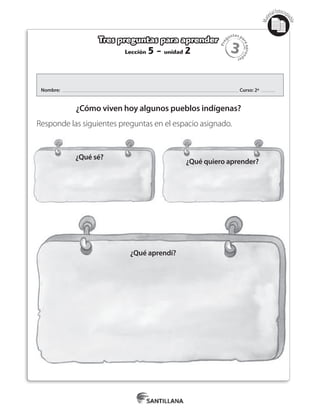 3
Pre
guntas pa
raapren
der
Mat
erialfotocopi
able
Lección 5 - unidad 2
Tres preguntas para aprender
Nombre: Curso: 2º
¿Cómo viven hoy algunos pueblos indígenas?
Responde las siguientes preguntas en el espacio asignado.
¿Qué aprendí?
¿Qué sé?
¿Qué quiero aprender?
 